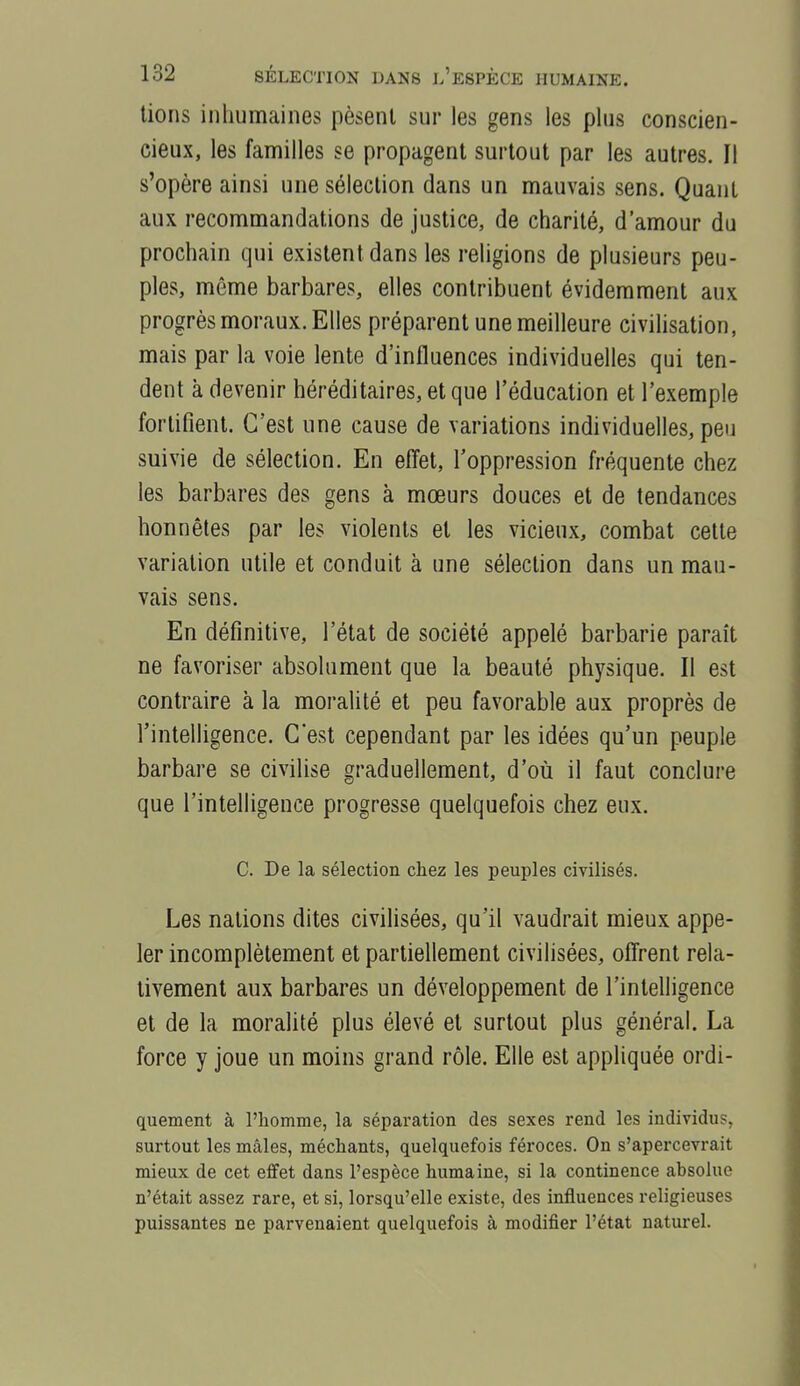 lions inhumaines pèsent sur les gens les plus conscien- cieux, les familles se propagent surtout par les autres. Il s'opère ainsi une sélection dans un mauvais sens. Quant aux recommandations de justice, de charité, d'amour du prochain qui existent dans les religions de plusieurs peu- ples, même barbares, elles contribuent évidemment aux progrès moraux. Elles préparent une meilleure civilisation, mais par la voie lente d'influences individuelles qui ten- dent à devenir héréditaires, et que l'éducation et l'exemple fortifient. C'est une cause de variations individuelles, peu suivie de sélection. En eflet, l'oppression fréquente chez les barbares des gens à mœurs douces et de tendances honnêtes par les violents et les vicieux, combat cette variation utile et conduit à une sélection dans un mau- vais sens. En définitive, l'état de société appelé barbarie paraît ne favoriser absolument que la beauté physique. Il est contraire à la moralité et peu favorable aux proprès de l'intelligence. C'est cependant par les idées qu'un peuple barbare se civilise graduellement, d'où il faut conclure que l'intelligence progresse quelquefois chez eux. C. De la sélection chez les peuples civilisés. Les nations dites civilisées, qu'il vaudrait mieux appe- ler incomplètement et partiellement civilisées, ofi'rent rela- tivement aux barbares un développement de l'intelligence et de la moralité plus élevé et surtout plus général. La force y joue un moins grand rôle. Elle est appliquée ordi- quement à l'homme, la séparation des sexes rend les individus, surtout les mâles, méchants, quelquefois féroces. On s'apercevrait mieux de cet effet dans l'espèce humaine, si la continence absolue n'était assez rare, et si, lorsqu'elle existe, des influences religieuses puissantes ne parvenaient quelquefois à modifier l'état naturel.