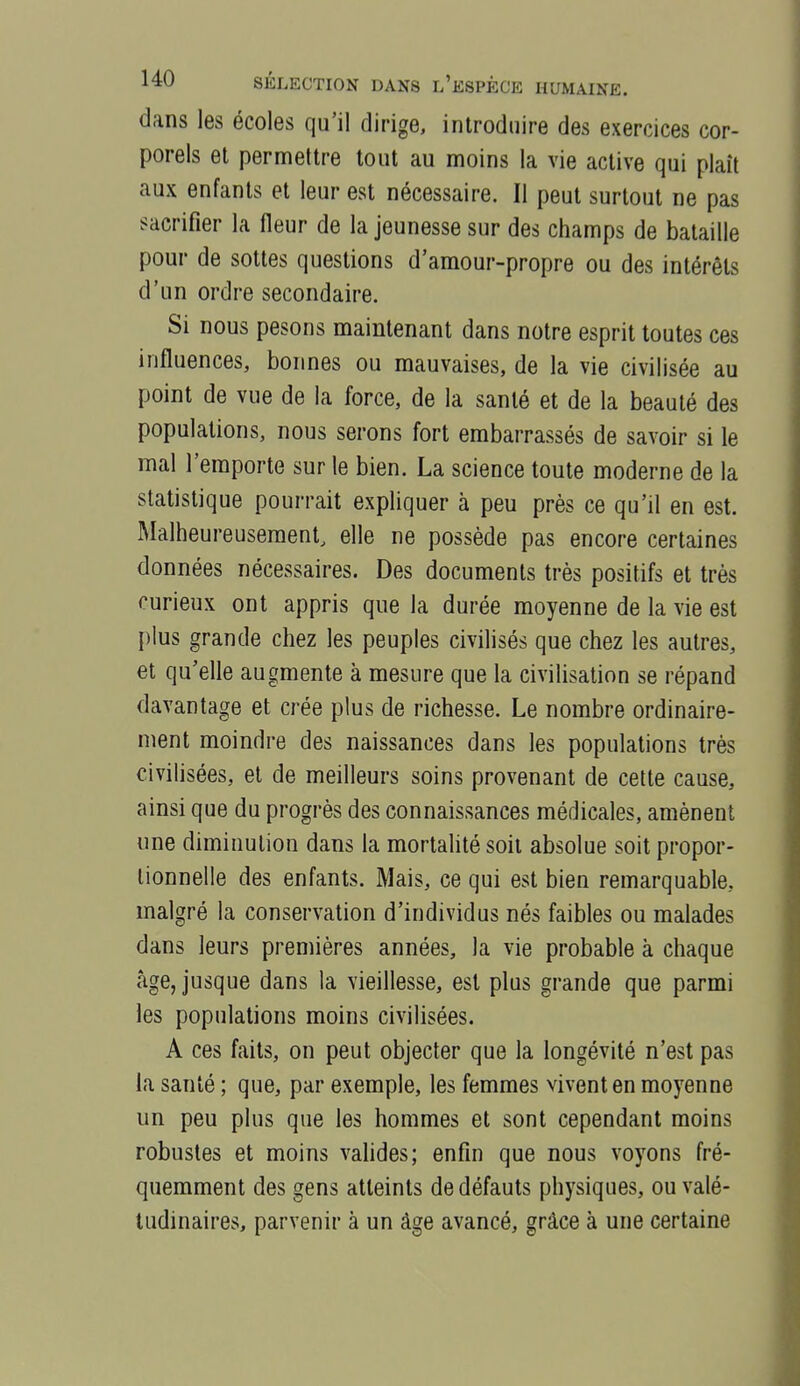 dans les écoles qu'il dirige, introduire des exercices cor- porels et permettre tout au moins la vie active qui plaît aux enfants et leur est nécessaire. Il peut surtout ne pas sacrifier la Heur de la jeunesse sur des champs de bataille pour de sottes questions d'araour-propre ou des intérêts d'un ordre secondaire. Si nous pesons maintenant dans notre esprit toutes ces influences, bonnes ou mauvaises, de la vie civilisée au point de vue de la force, de la santé et de la beauté des populations, nous serons fort embarrassés de savoir si le mal l'emporte sur le bien. La science toute moderne de la statistique pourrait expliquer à peu près ce qu'il en est. Malheureusement, elle ne possède pas encore certaines données nécessaires. Des documents très positifs et très curieux ont appris que la durée moyenne de la vie est plus grande chez les peuples civilisés que chez les autres, et qu'elle augmente à mesure que la civilisation se répand davantage et crée plus de richesse. Le nombre ordinaire- ment moindre des naissances dans les populations très civilisées, et de meilleurs soins provenant de cette cause, ainsi que du progrès des connaissances médicales, amènent une diminution dans la mortahté soit absolue soit propor- tionnelle des enfants. Mais, ce qui est bien remarquable, malgré la conservation d'individus nés faibles ou malades dans leurs premières années, la vie probable à chaque âge, jusque dans la vieillesse, est plus grande que parmi les populations moins civilisées. A ces faits, on peut objecter que la longévité n'est pas la santé ; que, par exemple, les femmes vivent en moyenne un peu plus que les hommes et sont cependant moins robustes et moins vahdes; enfin que nous voyons fré- quemment des gens atteints de défauts physiques, ou valé- tudinaires, parvenir à un âge avancé, grâce à une certaine