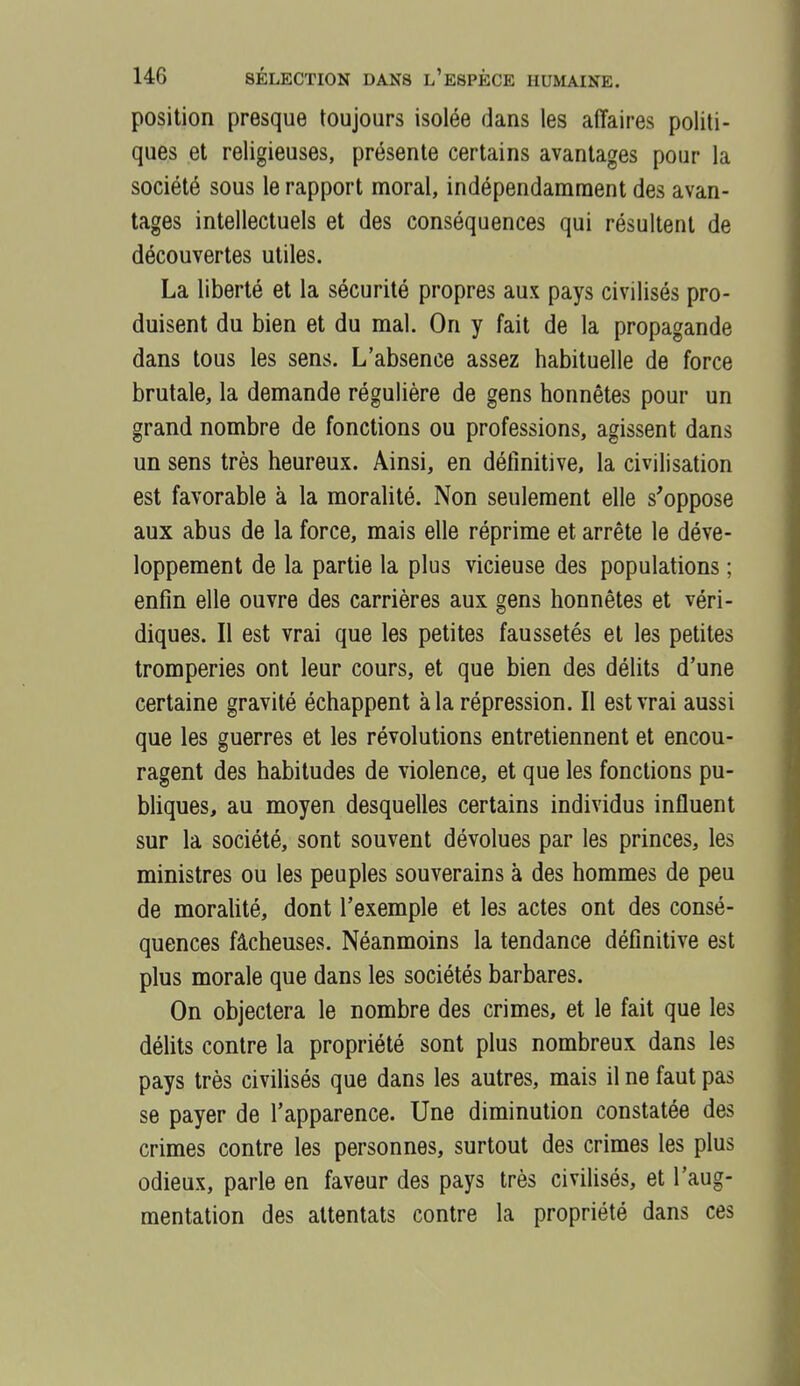 position presque toujours isolée dans les affaires politi- ques et religieuses, présente certains avantages pour la société sous le rapport moral, indépendamment des avan- tages intellectuels et des conséquences qui résultent de découvertes utiles. La liberté et la sécurité propres aux pays civilisés pro- duisent du bien et du mal. On y fait de la propagande dans tous les sens. L'absence assez habituelle de force brutale, la demande régulière de gens honnêtes pour un grand nombre de fonctions ou professions, agissent dans un sens très heureux. Ainsi, en définitive, la civilisation est favorable à la moralité. Non seulement elle s'oppose aux abus de la force, mais elle réprime et arrête le déve- loppement de la partie la plus vicieuse des populations ; enfin elle ouvre des carrières aux gens honnêtes et véri- diques. Il est vrai que les petites faussetés et les petites tromperies ont leur cours, et que bien des délits d'une certaine gravité échappent à la répression. Il est vrai aussi que les guerres et les révolutions entretiennent et encou- ragent des habitudes de violence, et que les fonctions pu- bhques, au moyen desquelles certains individus influent sur la société, sont souvent dévolues par les princes, les ministres ou les peuples souverains à des hommes de peu de moraUté, dont l'exemple et les actes ont des consé- quences fâcheuses. Néanmoins la tendance définitive est plus morale que dans les sociétés barbares. On objectera le nombre des crimes, et le fait que les délits contre la propriété sont plus nombreux dans les pays très civilisés que dans les autres, mais il ne faut pas se payer de l'apparence. Une diminution constatée des crimes contre les personnes, surtout des crimes les plus odieux, parle en faveur des pays très civilisés, et l'aug- mentation des attentats contre la propriété dans ces