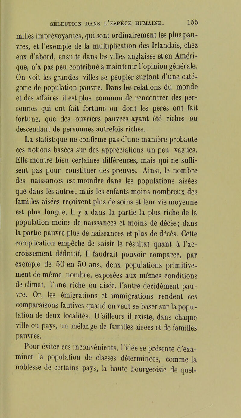 milles imprévoyantes, qui sont ordinairement les plus pau- vres, et l'exemple de la multiplication des Irlandais, chez eux d'abord, ensuite dans les villes anglaises et en Améri- que, n'a pas peu contribué à maintenir l'opinion générale. On voit les grandes villes se peupler surtout d'une caté- gorie de population pauvre. Dans les relations du monde et des affaires il est plus commun de rencontrer des per- sonnes qui ont fait fortune ou dont les pères ont fait fortune, que des ouvriers pauvres ayant été riches ou descendant de personnes autrefois riches. La statistique ne confirme pas d'une manière probante ces notions basées sur des appréciations un peu vagues. Elle montre bien certaines différences, mais qui ne suffi- sent pas pour constituer des preuves. Ainsi, le nombre des naissances est moindre dans les populations aisées que dans les autres, mais les enfants moins nombreux des familles aisées reçoivent plus de soins et leur vie moyenne est plus longue. Il y a dans la partie la plus riche de la population moins de naissances et moins de décès; dans la partie pauvre plus de naissances et plus de décès. Cette complication empêche de saisir le résultat quant à l'ac- croissement définitif. Il faudrait pouvoir comparer, par exemple de 50 en 50 ans, deux populations primitive- ment de même nombre, exposées aux mêmes conditions de climat, l'une riche ou aisée, l'autre décidément pau- vre. Or, les émigrations et immigrations rendent ces comparaisons fautives quand on veut se baser sur la popu- lation de deux localités. D'ailleurs il existe, dans chaque ville ou pays, un mélange de familles aisées et de familles pauvres. Pour éviter ces inconvénients, l'idée se présente d'exa- miner la population de classes déterminées, comme la noblesse de certains pays, la haute bourgeoisie de quel-