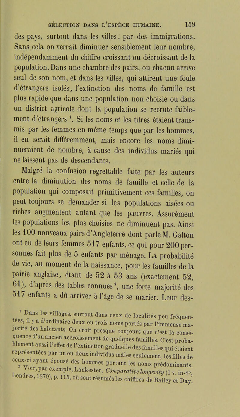 des pays, surtout dans les villes, par des immigrations. Sans cela on verrait diminuer sensiblement leur nombre, indépendamment du chiffre croissant ou décroissant de la population. Dans une chambre des pairs, où chacun arrive seul de son nom, et dans les villes, qui attirent une foule d'étrangers isolés, l'extinction des noms de famille est plus rapide que dans une population non choisie ou dans un district agricole dont la population se recrute faible- ment d'étrangers \ Si les noms et les titres étaient trans- mis par les femmes en même temps que par les hommes, il en serait différemment, mais encore les noms dimi- nueraient de nombre, à cause des individus mariés qui ne laissent pas de descendants. Malgré la confusion regrettable faite par les auteurs entre la diminution des noms de famille et celle de la population qui composait primitivement ces familles, on peut toujours se demander si les populations aisées ou riches augmentent autant que les pauvres. Assurément les populations les plus choisies ne diminuent pas. Ainsi les 100 nouveaux pairs d'Angleterre dont parle M. Gallon ont eu de leurs femmes 517 enfants, ce qui pour 200 per- sonnes fait plus de 5 enfants par ménage. La probabilité de vie, au moment de la naissance, pour les familles de la pairie anglaise, étant de 52 à 53 ans (exactement 52, 61), d'après des tables connues', une forte majorité des 517 enfants a dû arriver à l'âge de se marier. Leur des- ' Dans les villages, surtout dans ceux de localités peu fréquen- tées, Il y a d'ordinaire deux ou trois noms portés par l'immense ma- jorité des habitants. On croit presque toujours que c'est la consé- quence d'un ancien accroissement de quelques familles. C'est proba- blement aussi l'effet de l'extinction graduelle des familles qui étaient représentées par un ou deux individus mâles seulement, les filles de ceux-ci ayant épousé des hommes portant les noms prédominants. Voir, par exemple, Lankester, Comparative longevity (1 y in-8° Londres, 1870), p. 115, où sont résumés les chiffres de Bail y et Day'