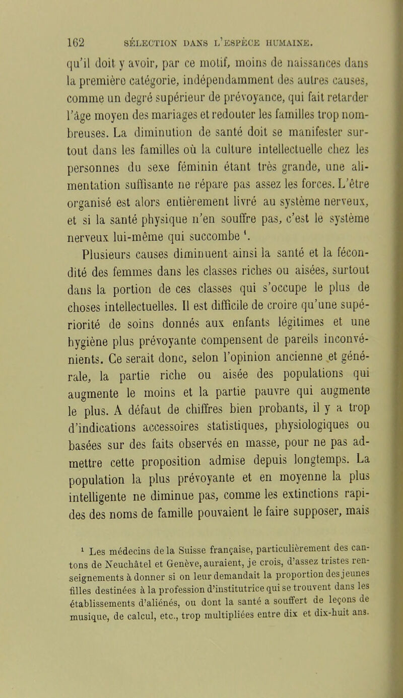 qu'il doit y avoir, par ce motif, moins de naissances dans la première catégorie, indépendamment des autres causes, comme un degré supérieur de prévoyance, qui fait retarder l'âge moyen des mariages et redouter les familles trop nom- breuses. La diminution de santé doit se manifester sur- tout dans les familles où la culture intellectuelle chez les personnes du sexe féminin étant très grande, une ali- mentation suffisante ne répare pas assez les forces. L'être organisé est alors entièrement livré au système nerveux, et si la santé physique n'en souffre pas, c'est le système nerveux lui-même qui succombe *. Plusieurs causes diminuent ainsi la santé et la fécon- dité des femmes dans les classes riches ou aisées, surtout dans la portion de ces classes qui s'occupe le plus de choses intellectuelles. Il est difficile de croire qu'une supé- riorité de soins donnés aux enfants légitimes et une hygiène plus prévoyante compensent de pareils inconvé- nients. Ce serait donc, selon l'opinion ancienne et géné- rale, la partie riche ou aisée des populations qui augmente le moins et la partie pauvre qui augmente le plus. A défaut de chiffres bien probants, il y a trop d'indications accessoires statistiques, physiologiques ou basées sur des faits observés en masse, pour ne pas ad- mettre cette proposition admise depuis longtemps. La population la plus prévoyante et en moyenne la plus intelhgente ne diminue pas, comme les extinctions rapi- des des noms de famille pouvaient le faire supposer, mais 1 Les médecins delà Suisse française, particulièrement des can- tons de Neuchâtel et Genève, auraient, je crois, d'assez tristes ren- seignements à donner si on leur demandait la proportion des jeunes filles destinées à la profession d'institutrice qui se trouvent dans les établissements d'aliénés, ou dont la santé a souffert de leçons de musique, de calcul, etc., trop multipliées entre dix et dix-huit ans.