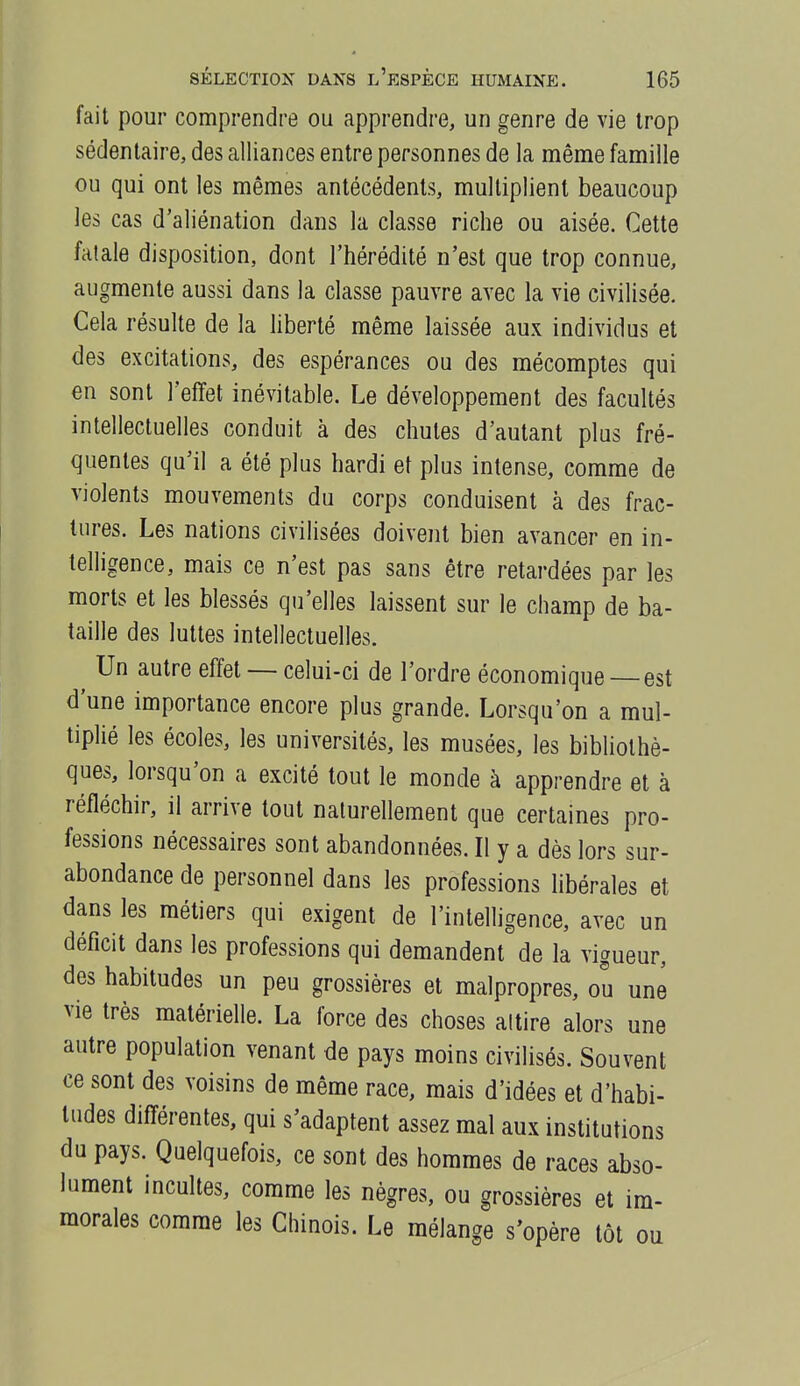 fait pour comprendre ou apprendre, un genre de vie trop sédentaire, des alliances entre personnes de la même famille ou qui ont les mêmes antécédents, multiplient beaucoup les cas d'aliénation dans la classe riche ou aisée. Cette fatale disposition, dont l'hérédité n'est que trop connue, augmente aussi dans la classe pauvre avec la vie civilisée. Cela résulte de la liberté même laissée aux individus et des excitations, des espérances ou des mécomptes qui en sont l'effet inévitable. Le développement des facultés intellectuelles conduit à des chutes d'autant plus fré- quentes qu'il a été plus hardi et plus intense, comme de violents mouvements du corps conduisent à des frac- tures. Les nations civilisées doivent bien avancer en in- telligence, mais ce n'est pas sans être retardées par les morts et les blessés qu'elles laissent sur le champ de ba- taille des luttes intellectuelles. Un autre effet — celui-ci de l'ordre économique — est d'une importance encore plus grande. Lorsqu'on a mul- tiplié les écoles, les universités, les musées, les bibUothè- ques, lorsqu'on a excité tout le monde à apprendre et à réfléchir, il arrive tout naturellement que certaines pro- fessions nécessaires sont abandonnées. Il y a dès lors sur- abondance de personnel dans les professions libérales et dans les métiers qui exigent de l'intelligence, avec un déficit dans les professions qui demandent de la vigueur, des habitudes un peu grossières et malpropres, ou une vie très matérielle. La force des choses altire alors une autre population venant de pays moins civilisés. Souvent ce sont des voisins de même race, mais d'idées et d'habi- tudes différentes, qui s'adaptent assez mal aux institutions du pays. Quelquefois, ce sont des hommes de races abso- lument incultes, comme les nègres, ou grossières et im- morales comme les Chinois. Le mélange s'opère tôt ou