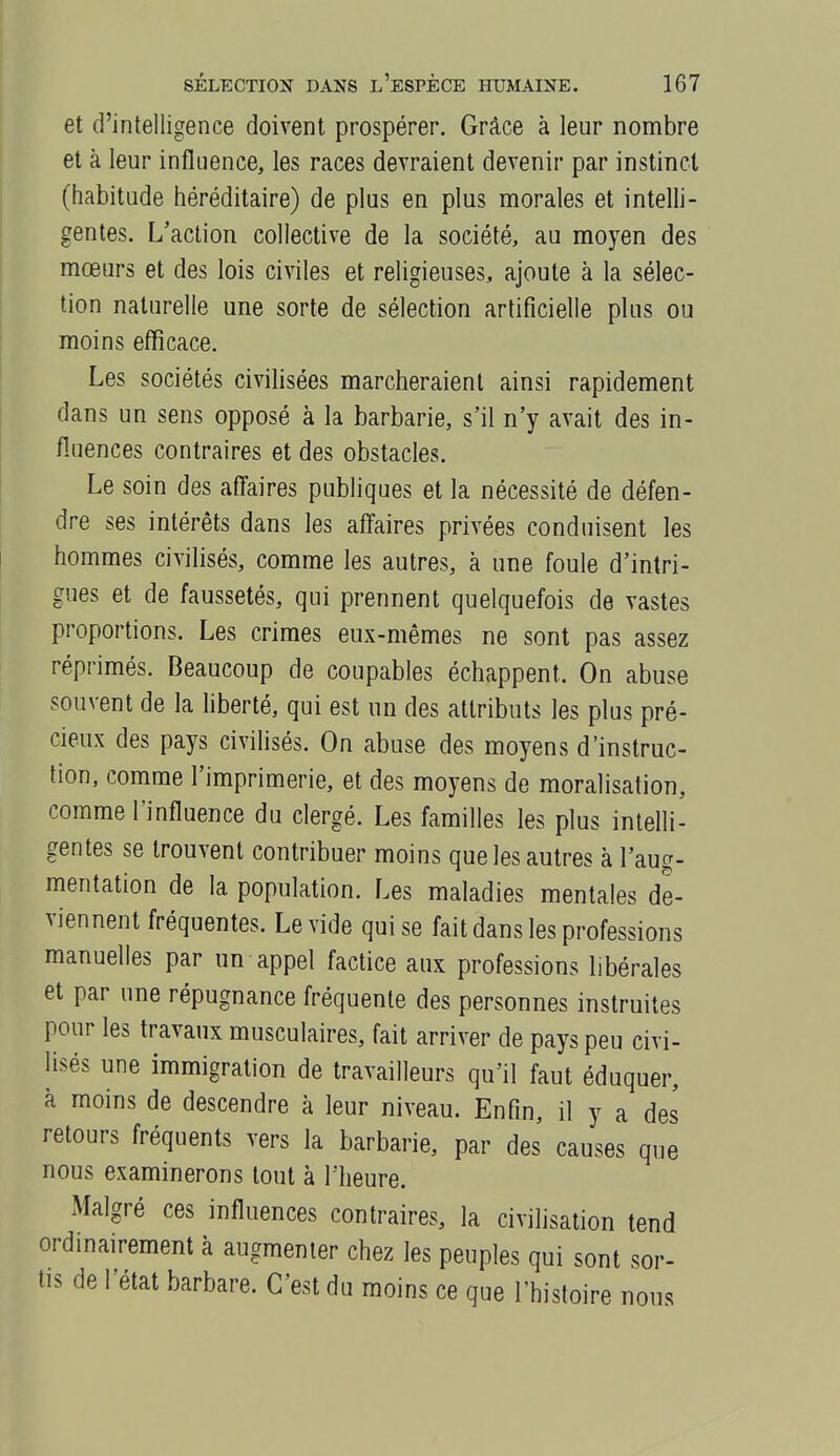 et d'intelligence doivent prospérer. Grâce à leur nombre et à leur influence, les races devraient devenir par instinct (habitude héréditaire) de plus en plus morales et intelli- gentes. L'action collective de la société, au moyen des mœurs et des lois civiles et religieuses, ajoute à la sélec- tion naturelle une sorte de sélection artificielle plus ou moins efficace. Les sociétés civilisées marcheraient ainsi rapidement dans un sens opposé à la barbarie, s'il n'y avait des in- fluences contraires et des obstacles. Le soin des aff'aires publiques et la nécessité de défen- dre ses intérêts dans les affaires privées conduisent les hommes civilisés, comme les autres, à une foule d'intri- gues et de faussetés, qui prennent quelquefois de vastes proportions. Les crimes eux-mêmes ne sont pas assez réprimés. Beaucoup de coupables échappent. On abuse souvent de la hberté, qui est un des attributs les plus pré- cieux des pays civihsés. On abuse des moyens d'instruc- tion, comme l'imprimerie, et des moyens de moralisation, comme l'influence du clergé. Les familles les plus intelli- gentes se trouvent contribuer moins que les autres à l'aug- mentation de la population. Les maladies mentales de- viennent fréquentes. Le vide qui se fait dans les professions manuelles par un appel factice aux professions libérales et par une répugnance fréquente des personnes instruites pour les travaux musculaires, fait arriver de pays peu civi- lisés une immigration de travailleurs qu'il faut éduquer, à moins de descendre à leur niveau. Enfin, il y a des retours fréquents vers la barbarie, par des causes que nous examinerons tout à l'heure. Malgré ces influences contraires, la civilisation tend ordinairement à augmenter chez les peuples qui sont sor- tis de l'état barbare. C'est du moins ce que l'histoire nous