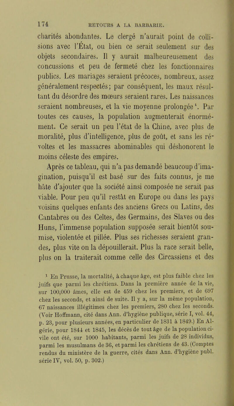 charités abondantes. Le clergé n'aurait point de colli- sions avec l'Etat, ou bien ce serait seulement sur des objets secondaires. Il y aurait malheureusement des concussions et peu de fermeté chez les fonctionnaires publics. Les mariages seraient précoces, nombreux, assez généralement respectés ; par conséquent, les maux résul- tant du désordre des moeurs seraient rares. Les naissances seraient nombreuses, et la vie moyenne prolongée \ Par toutes ces causes, la population augmenterait énormé- ment. Ce serait un peu l'état de la Chine, avec plus de moralité, plus d'intelligence, plus de goût, et sans les ré- voltes et les massacres abominables qui déshonorent le moins céleste des empires. Après ce tableau, qui n'a pas demandé beaucoup d'ima- gination, puisqu'il est basé sur des faits connus, je me hâte d'ajouter que la société ainsi composée ne serait pas viable. Pour peu qu'il restât en Europe ou dans les pays voisins quelques enfants des anciens Grecs ou Latins, des Cantabres ou des Celtes, des Germains, des Slaves ou des Huns, l'immense population supposée serait bientôt sou- mise, violentée et pillée. Plus ses richesses seraient gran- des, plus vite on la dépouillerait. Plus la race serait belle, plus on la traiterait comme celle des Circassiens et des ^ En Prusse, la mortalité, à chaque âge, est plus faible chez les juifs que parmi les chrétiens. Dans la première année de la vie, sur 100,000 âmes, elle est de 459 chez les premiers, et de 697 chez les seconds, et ainsi de suite. Il y a, sur la même population, 67 naissances illégitimes chez les premiers, 280 chez les seconds. (Voir Hoffmann, cité dans Ann. d'hygiène publique, série I, vol. 44, p. 23, pour plusieurs années, en particulier de 1831 à 1849.) En Al- gérie, pour 1844 et 1845, les décès de tout âge de la population ci- vile ont été, sur 1000 habitants, parmi les juifs de 28 individus, parmi les musulmans de 36, et parmi les chrétiens de 43. (Comptes rendus du ministère de la guerre, cités dans Ann. d'hygiène publ. série IV, vol. 50, p. 302.)