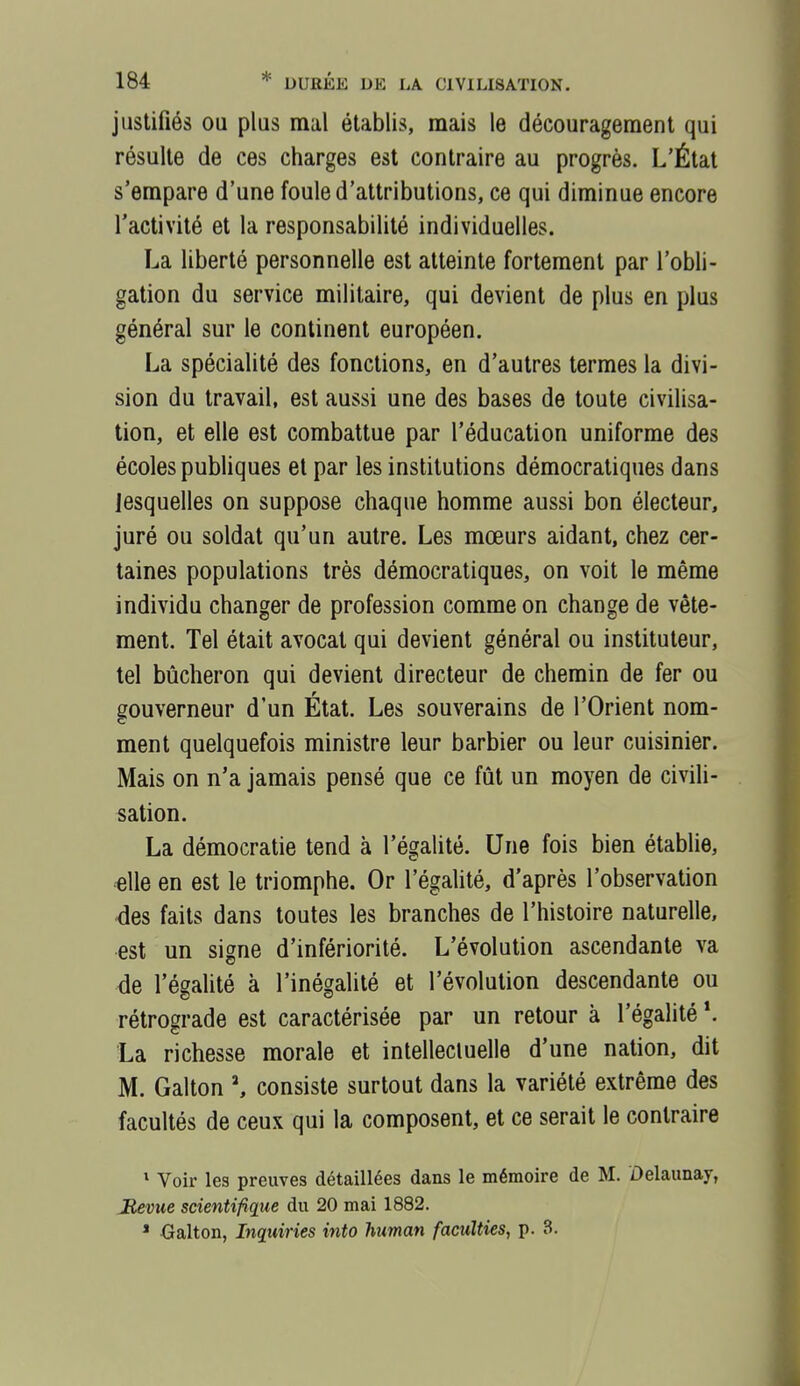 justifiés OU plus mal établis, mais le découragement qui résulte de ces charges est contraire au progrès. L'État s'empare d'une foule d'attributions, ce qui diminue encore l'activité et la responsabilité individuelles. La liberté personnelle est atteinte fortement par l'obli- gation du service militaire, qui devient de plus en plus général sur le continent européen. La spécialité des fonctions, en d'autres termes la divi- sion du travail, est aussi une des bases de toute civilisa- tion, et elle est combattue par l'éducation uniforme des écoles publiques et par les institutions démocratiques dans lesquelles on suppose chaque homme aussi bon électeur, juré ou soldat qu'un autre. Les mœurs aidant, chez cer- taines populations très démocratiques, on voit le même individu changer de profession comme on change de vête- ment. Tel était avocat qui devient général ou instituteur, tel bûcheron qui devient directeur de chemin de fer ou gouverneur d'un État. Les souverains de l'Orient nom- ment quelquefois ministre leur barbier ou leur cuisinier. Mais on n'a jamais pensé que ce fût un moyen de civiU- sation. La démocratie tend à l'égalité. Une fois bien établie, elle en est le triomphe. Or l'égalité, d'après l'observation des faits dans toutes les branches de l'histoire naturelle, est un signe d'infériorité. L'évolution ascendante va de l'égalité à l'inégalité et l'évolution descendante ou rétrograde est caractérisée par un retour à l'égalité *. La richesse morale et intellectuelle d'une nation, dit M. Galton consiste surtout dans la variété extrême des facultés de ceux qui la composent, et ce serait le contraire * Voir les preuves détaillées dans le mémoire de M. Delaunay, Jlevue scientifique du 20 mai 1882. ' -Galton, Inquiries into human faculties, p. 3.