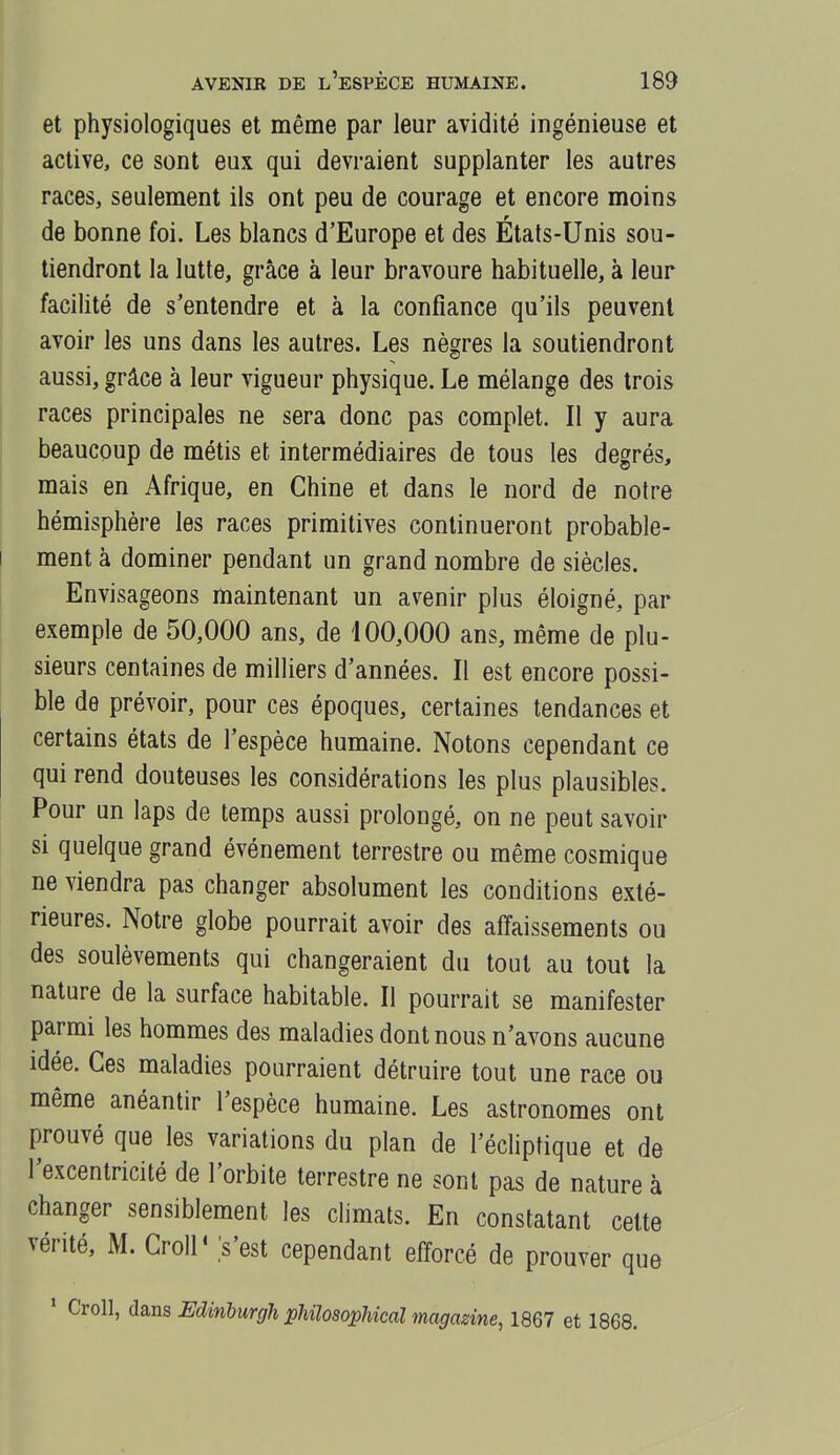 et physiologiques et même par leur avidité ingénieuse et active, ce sont eux qui devraient supplanter les autres races, seulement ils ont peu de courage et encore moins de bonne foi. Les blancs d'Europe et des Etats-Unis sou- tiendront la lutte, grâce à leur bravoure habituelle, à leur facilité de s'entendre et à la confiance qu'ils peuvent avoir les uns dans les autres. Les nègres la soutiendront aussi, grâce à leur vigueur physique. Le mélange des trois races principales ne sera donc pas complet. Il y aura I beaucoup de métis et intermédiaires de tous les degrés, mais en Afrique, en Chine et dans le nord de notre hémisphère les races primitives continueront probable- I ment à dominer pendant un grand nombre de siècles. Envisageons maintenant un avenir plus éloigné, par exemple de 50,000 ans, de 100,000 ans, même de plu- sieurs centaines de milliers d'années. Il est encore possi- ble de prévoir, pour ces époques, certaines tendances et certains états de l'espèce humaine. Notons cependant ce qui rend douteuses les considérations les plus plausibles. Pour un laps de temps aussi prolongé, on ne peut savoir si quelque grand événement terrestre ou même cosmique ne viendra pas changer absolument les conditions exté- rieures. Notre globe pourrait avoir des affaissements ou des soulèvements qui changeraient du tout au tout la nature de la surface habitable. Il pourrait se manifester parmi les hommes des maladies dont nous n'avons aucune idée. Ces maladies pourraient détruire tout une race ou même anéantir l'espèce humaine. Les astronomes ont prouvé que les variations du plan de l'édiptique et de l'excentricité de l'orbite terrestre ne sont pas de nature à changer sensiblement les climats. En constatant cette vérité, M. Croll' s'est cependant efforcé de prouver que ' Croll, dans Edmburgh pUlosophical magasine, 1867 et 1868.
