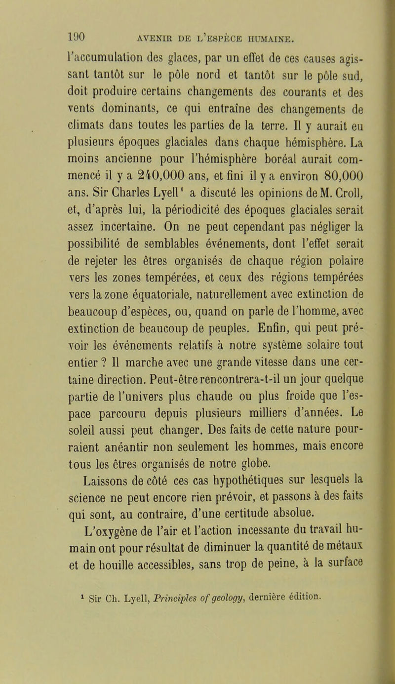 l'accumulation des glaces, par un effet de ces causes agis- sant tantôt sur le pôle nord et tantôt sur le pôle sud, doit produire certains changements des courants et des vents dominants, ce qui entraîne des changements de climats dans toutes les parties de la terre. Il y aurait eu plusieurs époques glaciales dans chaque hémisphère. La moins ancienne pour l'hémisphère boréal aurait com- mencé il y a 240,000 ans, et fini il y a environ 80,000 ans. Sir Charles Lyell ' a discuté les opinions de M. Croll, et, d'après lui, la périodicité des époques glaciales serait assez incertaine. On ne peut cependant pas négliger la possibilité de semblables événements, dont l'effet serait de rejeter les êtres organisés de chaque région polaire vers les zones tempérées, et ceux des régions tempérées vers la zone équatoriale, naturellement avec extinction de beaucoup d'espèces, ou, quand on parle de l'homme, avec extinction de beaucoup de peuples. Enfin, qui peut pré- voir les événements relatifs à notre système solaire tout entier ? Il marche avec une grande vitesse dans une cer- taine direction. Peut-être renconlrera-t-il un jour quelque partie de l'univers plus chaude ou plus froide que l'es- pace parcouru depuis plusieurs milliers d'années. Le soleil aussi peut changer. Des faits de cette nature pour- raient anéantir non seulement les hommes, mais encore tous les êtres organisés de notre globe. Laissons de côté ces cas hypothétiques sur lesquels la science ne peut encore rien prévoir, et passons à des faits qui sont, au contraire, d'une certitude absolue. L'oxygène de l'air et l'action incessante du travail hu- main ont pour résultat de diminuer la quantité de métaux et de houille accessibles, sans trop de peine, à la surface » Sir Ch. Lyell, Principles ofgeology, dernière édition.