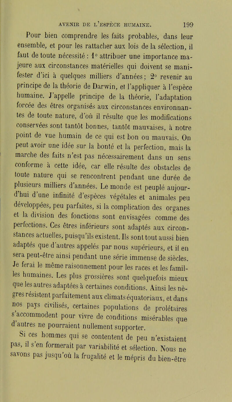 Pour bien comprendre les faits probables, dans leur ensemble, et pour les rattacher aux lois de la sélection, il faut de toute nécessité : 1° attribuer une importance ma- jeure aux circonstances matérielles qui doivent se mani- fester d'ici à quelques milliers d'années ; 2° revenir au principe de la théorie de Darwin, et l'appliquer à l'espèce humaine. J'appelle principe de la théorie, l'adaptation forcée des êtres organisés aux circonstances environnan- tes de toute nature, d'où il résulte que les modifications conservées sont tantôt bonnes, tantôt mauvaises, à notre point de vue humain de ce qui est bon ou mauvais. On peut avoir une idée sur la bonté et la perfection, mais la marche des faits n'est pas nécessairement dans un sens conforme à cette idée, car elle résulte des obstacles de toute nature qui se rencontrent pendant une durée de plusieurs milliers d'années. Le monde est peuplé aujour- d'hui d'une infinité d'espèces végétales et animales peu développées, peu parfaites, si la complication des organes et la division des fonctions sont envisagées comme des perfections. Ces êtres inférieurs sont adaptés aux circon- stances actuelles, puisqu'ils existent. Ils sont tout aussi bien adaptés que d'autres appelés par nous supérieurs, et il en sera peut-être ainsi pendant une série immense de siècles. Je ferai le même raisonnement pour les races et les famil- les humaines. Les plus grossières sont quelquefois mieux que les autres adaptées à certaines conditions. Ainsi les nè- gres résistent parfaitement aux climats équatoriaux, et dans nos pays civilisés, certaines populations de prolétaires s'accommodent pour vivre de conditions misérables que d'autres ne pourraient nullement supporter. Si ces hommes qui se contentent de peu n'existaient pas, il s'en formerait par variabilité et sélection. Nous ne savons pas jusqu'où la frugalité et le mépris du bien-être