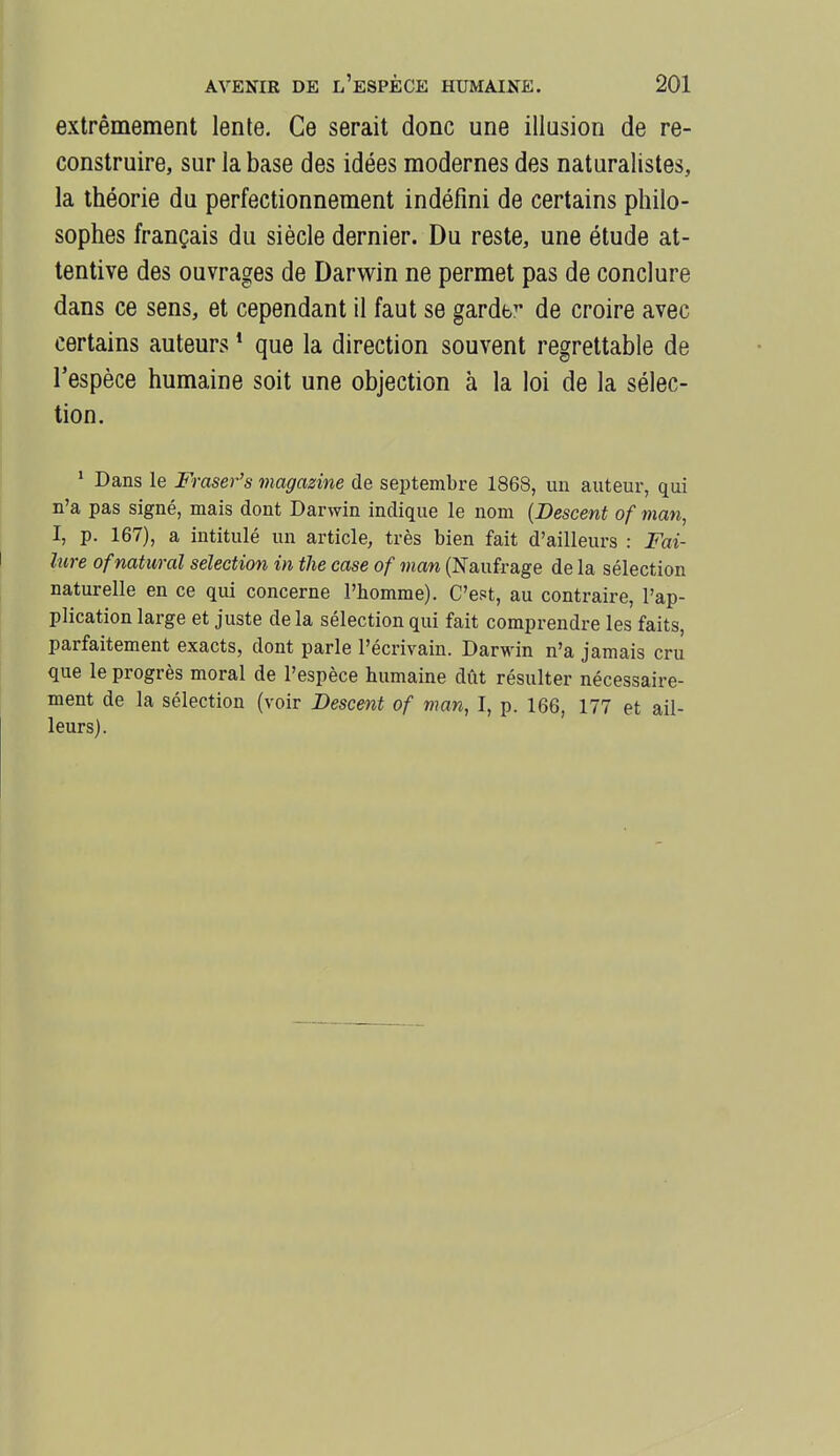 extrêmement lente. Ce serait donc une illusion de re- construire, sur la base des idées modernes des naturalistes, la théorie du perfectionnement indéfini de certains philo- sophes français du siècle dernier. Du reste, une étude at- tentive des ouvrages de Darwin ne permet pas de conclure dans ce sens, et cependant il faut se gardb^* de croire avec certains auteurs ' que la direction souvent regrettable de l'espèce humaine soit une objection à la loi de la sélec- tion. ' Dans le Fraser's magazine de septembre 1868, un auteur, qui n'a pas signé, mais dont Darwin indique le nom {Descent of man, I, p. 167), a intitulé un article, très bien fait d'ailleurs : Fai- liire ofnatural sélection in the case of man (Naufrage de la sélection naturelle en ce qui concerne l'homme). C'est, au contraire, l'ap- plication large et juste de la sélection qui fait comprendre les faits, parfaitement exacts, dont parle l'écrivain. Darwin n'a jamais cru que le progrès moral de l'espèce humaine dût résulter nécessaire- ment de la sélection (voir Descent of man, I, p. 166, 177 et ail- leurs).