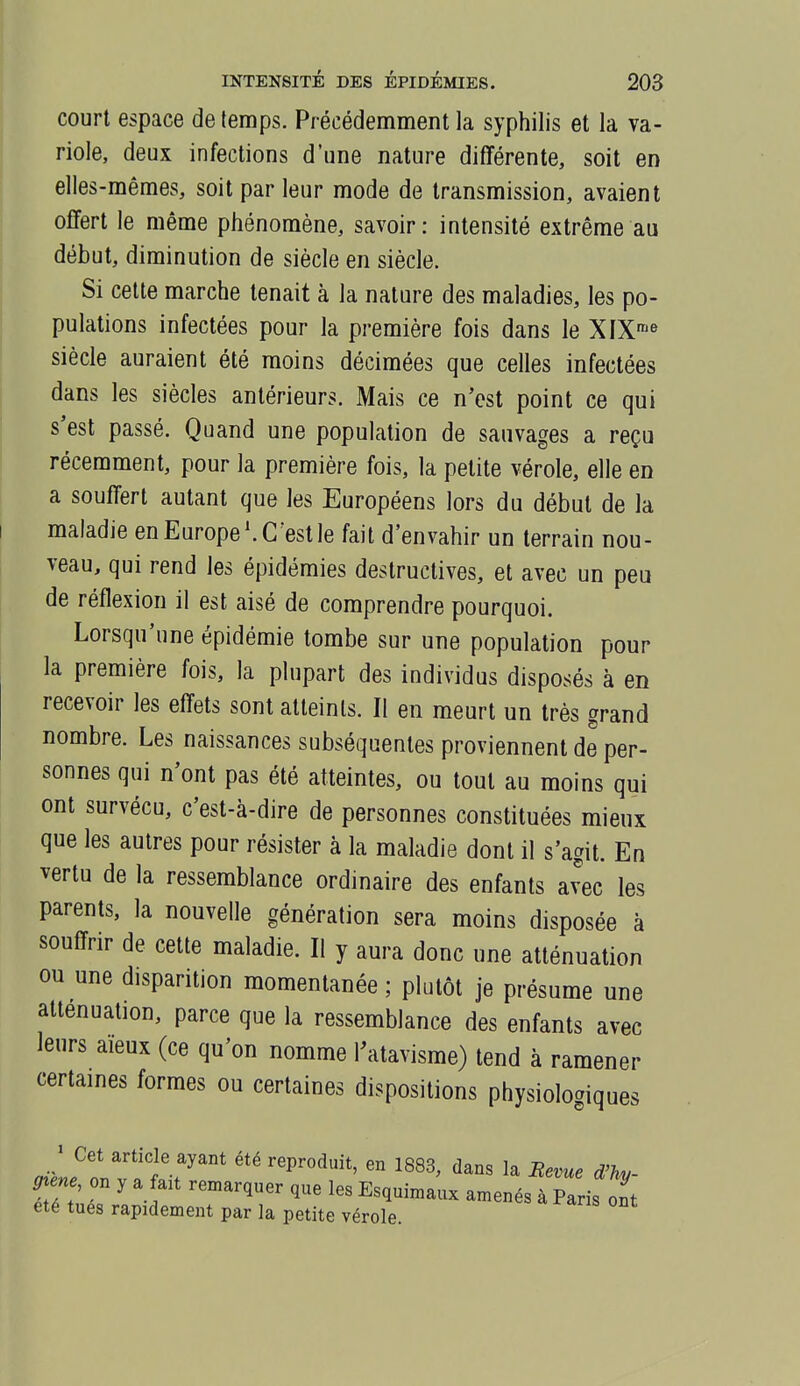 court espace de temps. Précédemment la syphilis et la va- riole, deux infections d'une nature différente, soit en elles-mêmes, soit par leur mode de transmission, avaient offert le même phénomène, savoir: intensité extrême au début, diminution de siècle en siècle. Si celte marche tenait à la nature des maladies, les po- pulations infectées pour la première fois dans le XIX-» siècle auraient été moins décimées que celles infectées dans les siècles antérieurs. Mais ce n'est point ce qui s'est passé. Quand une population de sauvages a reçu récemment, pour la première fois, la petite vérole, elle en a souffert autant que les Européens lors du début de la maladie en Europe'.C'est le fait d'envahir un terrain nou- veau, qui rend les épidémies destructives, et avec un peu de réflexion il est aisé de comprendre pourquoi. Lorsqu'une épidémie tombe sur une population pour la première fois, la plupart des individus disposés à en recevoir les effets sont atteints. Il en meurt un très grand nombre. Les naissances subséquentes proviennent de per- sonnes qui n'ont pas été atteintes, ou tout au moins qui ont survécu, c'est-à-dire de personnes constituées mieux que les autres pour résister à la maladie dont il s'agit. En vertu de la ressemblance ordinaire des enfants avec les parents, la nouvelle génération sera moins disposée à souffrir de cette maladie. Il y aura donc une atténuation ou une disparition momentanée ; plutôt je présume une atténuation, parce que la ressemblance des enfants avec leurs aïeux (ce qu'on nomme l^atavisme) tend à ramener certaines formes ou certaines dispositions physiologiques J Cet article ayant été reproduit, en 1883, dans la Eevue d'hy- ^ene on y a ait remarquer que les Esquiniaux amenés à Paris ont été tues rapidement par la petite vérole.