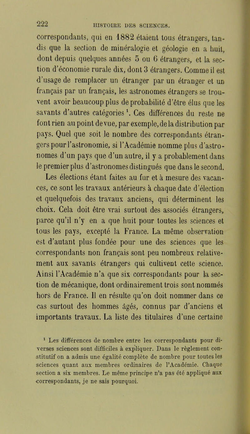 correspondants, qui en 1882 étaient tous étrangers, tan- dis que la seclion de minéralogie et géologie en a liuii, dont depuis quelques années 5 ou 6 étrangers, et la sec- tion d'économie rurale dix, dont 3 étrangers. Comme il est d'usage de remplacer un étranger par un étranger et un français par un français, les astronomes étrangers se trou- vent avoir beaucoup plus de probabilité d'être élus que les savants d'autres catégories \ Ces différences du reste ne font rien au point de vue, par exemple, de la distribution par pays. Quel que soit le nombre des correspondants étran- gers pour l'astronomie, si l'Académie nomme plus d'astro- nomes d'un pays que d'un autre, il y a probablement dans le premier plus d'astronomes distingués que dans le second. Les élections étant faites au fur et à mesure des vacan- ces, ce sont les travaux antérieurs à chaque date d'élection €t quelquefois des travaux anciens, qui déterminent les choix. Cela doit être vrai surtout des associés étrangers, parce qu'il n'y en a que huit pour toutes les sciences et tous les pays, excepté la France. La même observation est d'autant plus fondée pour une des sciences que les correspondants non français sont peu nombreux relative- ment aux savants étrangers qui cultivent cette science. Ainsi l'Académie n'a que six correspondants pour la sec- tion de mécanique, dont ordinairement trois sont nommés hors de France. Il en résulte qu'on doit nommer dans ce cas surtout des hommes âgés, connus par d'anciens et importants travaux. La liste des titulaires d'une certaine ' Les différences de nombre entre les correspondants pour di- verses sciences sont difficiles à expliquer. Dans le règlement con- stitutif on a admis une égalité complète de nombre pour toutes les sciences quant aux membres ordinaires de l'Académie. Chaque section a six membres. Le même principe n'a pas été appliqué aux •correspondants, je ne sais pourquoi.