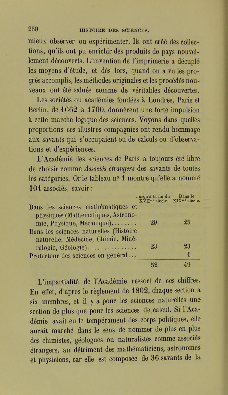 mieux observer ou expérimenter. Ils ont créé des collec- tions, qu'ils ont pu enrichir des produits de pays nouvel- lement découverts. L'invention de l'imprimerie a décuplé les moyens d'étude, et dès lors, quand on a vu les pro- grès accomplis, les méthodes originales et les procédés nou- veaux ont été salués comme de véritables découvertes. Les sociétés ou académies fondées à Londres, Paris et Berlin, de 1662 à 1700, donnèrent une forte impulsion à cette marche logique des sciences. Voyons dans quelles proportions ces illustres compagnies ont rendu hommage aux savants qui s'occupaient ou de calculs ou d'observa- tions et d'expériences. L'Académie des sciences de Paris a toujours été libre de choisir comme Associés étrangers des savants de toutes les catégories. Or le tableau n° 1 montre qu'elle a nommé 101 associés, savoir : Jusqu'à la fin du Dans le XVU' siècle. XIX° siècle. Dans les sciences mathématiques et physiques (Mathématiques, Astrono- mie, Physique, Mécanique) 29 2d Dans les sciences naturelles (Histoire naturelle, Médecine, Chimie, Miné- ralogie, Géologie) 23 23 Protecteur des sciences en général. 1 52 49 L'impartialité de l'Académie ressort de ces chiffres. En effet, d'après le règlement de 1802, chaque section a six membres, et il y a pour les sciences naturelles une section de plus que pour les sciences de calcul. Si l'Aca- démie avait eu le tempérament des corps politiques, elle aurait marché dans le sens de nommer de plus en plus des chimistes, géologues ou naturalistes comme associés étrangers, au détriment des mathématiciens, astronomes et physiciens, car elle est composée de 36 savants de la