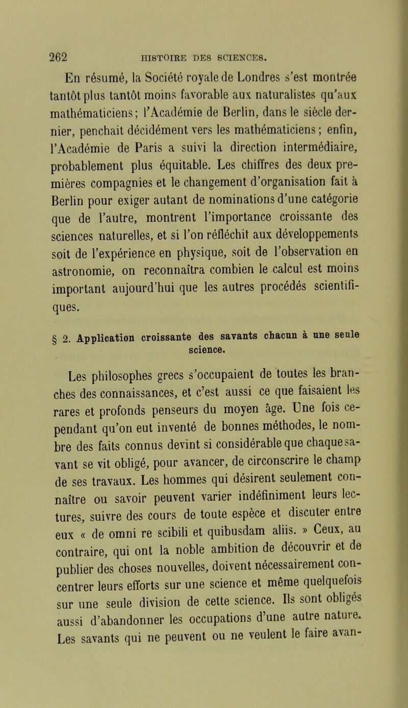 En résumé, la Société royale de Londres s'est montrée tantôt plus tantôt moins favorable aux naturalistes qu'aux mathématiciens; l'Académie de Berlin, dans le siècle der- nier, penchait décidément vers les mathématiciens ; enfin, l'Académie de Paris a suivi la direction intermédiaire, probablement plus équitable. Les chiffres des deux pre- mières compagnies et le changement d'organisation fait à Berlin pour exiger autant de nominations d'une catégorie que de l'autre, montrent l'importance croissante des sciences naturelles, et si l'on réfléchit aux développements soit de l'expérience en physique, soit de l'observation en astronomie, on reconnaîtra combien le calcul est moins important aujourd'hui que les autres procédés scientifi- ques. § 2. Application croissante des savants chacun à une seule science. Les philosophes grecs s'occupaient de toutes les bran- ches des connaissances, et c'est aussi ce que faisaient les rares et profonds penseurs du moyen âge. Une fois ce- pendant qu'on eut inventé de bonnes méthodes, le nom- bre des faits connus devint si considérable que chaque sa- vant se vit obligé, pour avancer, de circonscrire le champ de ses travaux. Les hommes qui désirent seulement con- naître ou savoir peuvent varier indéfiniment leurs lec- tures, suivre des cours de toute espèce et discuter entre eux « de omni re scibih et quibusdam aliis. » Ceux, au contraire, qui ont la noble ambition de découvrir et de publier des choses nouvelles, doivent nécessairement con- centrer leurs efforts sur une science et même quelquefois sur une seule division de cette science. Ils sont obligés aussi d'abandonner les occupations d'une autre nature. Les savants qui ne peuvent ou ne veulent le faire avan-