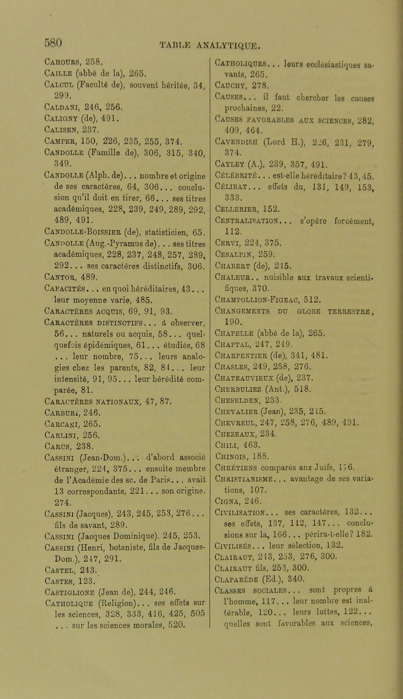 Cahodrs, 258. Caille (abbé de la), 265. Calcul (Faculté de), souvent héritée, 34, 29!). Caldani, 246, 256. Caliony (de), 491. Calisen, 237. Camper, 150, 226, 235, 255, 374. Candolle (Famille de), 306, 315, 340, 349. Candolle (Alph. de)... nombre et origine de ses caractères, 64, 306... conclu- sion qu'il doit en tirer, 66... ses titres académiques, 228, 239, 249, 289, 292, 489, 491. Candolle-Boissier (de), statisticien, 65. Canoolle (Aug.-Pyramusde). .. ses titres académiques, 228, 237, 248, 257, 239, 292... ses caractères distinctifs, 3U6. Cantor, 489. Capacités. .. en quoi héréditaires, 43... leur moyenne varie, 485. Caractères acquis, 69, 91, 93. Caractères distinctifs... à observer, 56... naturels ou acquis, 58... quel- quefois épidémiques, 61... étudiés, 68 ... leur nombre, 75. .. leurs analo- gies chez les parents, 82, 84. . . leur intensité, 91, 95... leur hérédité com- parée, 81. Caractères nationaux, 47, 87. Carburi, 246. Carcani, 265. Carlini, 256. Cards, 238. Gassini (Jean-Dom.). .. d'abord associé étranger, 221, 375. .. ensuite membre de l'Académie des se. de Paris... avait 13 correspondants, 221... son origine. 274. Cassini (Jacques), 243, 245, 253, 276... fils de savant, 289. Cassini (Jacques Dominique). 245, 253. Cassini (Henri, botaniste, fils de Jacques- Dom.), 217, 291. Castel, 243. Castes, 123. ' Castiglione (Jean de), 244, 246. Catholique (Religion)... ses effets sur les sciences, 328, 333, 416, 425, 505 .,. sur les sciences morales, 520. Catholiques. .. leurs ecclésiastiques sa- vants, 265. Cauchy, 278. Causes... il faut chercher les causes prochaines, 22. Causes favorables aux sciences, 282, 409, 464. Cavenuish (Lord H.), 226, 231, 279, 374. Cayley (A.), 239, 357, 491. Célébrité. ,. est-elle héréditaire? 43,45. Célibat... effets du, 131, 149, 153, 333. Cellerier, 152. Centralisation. .. s'opère forcément, 112. Cervi, 224, 375. Cesalpin, 259. Chabert (de), 215. Chaleur., nuisible aux travaux scienti- fiques, 370. Champollion-Figeac, 512. Changements du globe terrestre, 190. Chapelle (abbé de la), 265. Chaptal, 247, 249. Charpentier (de), 341, 481. Chasles, 249, 258, 276. Chateauvieux (de), 237. Cherbuliez (Ant.), 518. Cheselden, 233. Chevalier (Jean), 235, 215. Chevreul, 247, 258, 276, 489, 401. Chezeaux, 234. Chili, 463. Chinois, 188. Chrétiens comparés aux Juifs, 176. Christianisme . .. avantage de ses varia- tions, 107. Cigna, 246. Civilisation. .. ses caractères, 132... ses effets, 137, 142, 147... conclu- sions sur la, 166... périra-t-elle? 182. Civilisés... leur sélection, 132. Clairaut, 213, 2.33, 276, 300. Clairaut fils, 253, 300. Claparêde (Ed.), 340. Classes sociales... sont propres à l'homme, 117... leur nombre est inal- térable, 120... leurs luttes, 122. .. quelles sont favorables aux sciences,