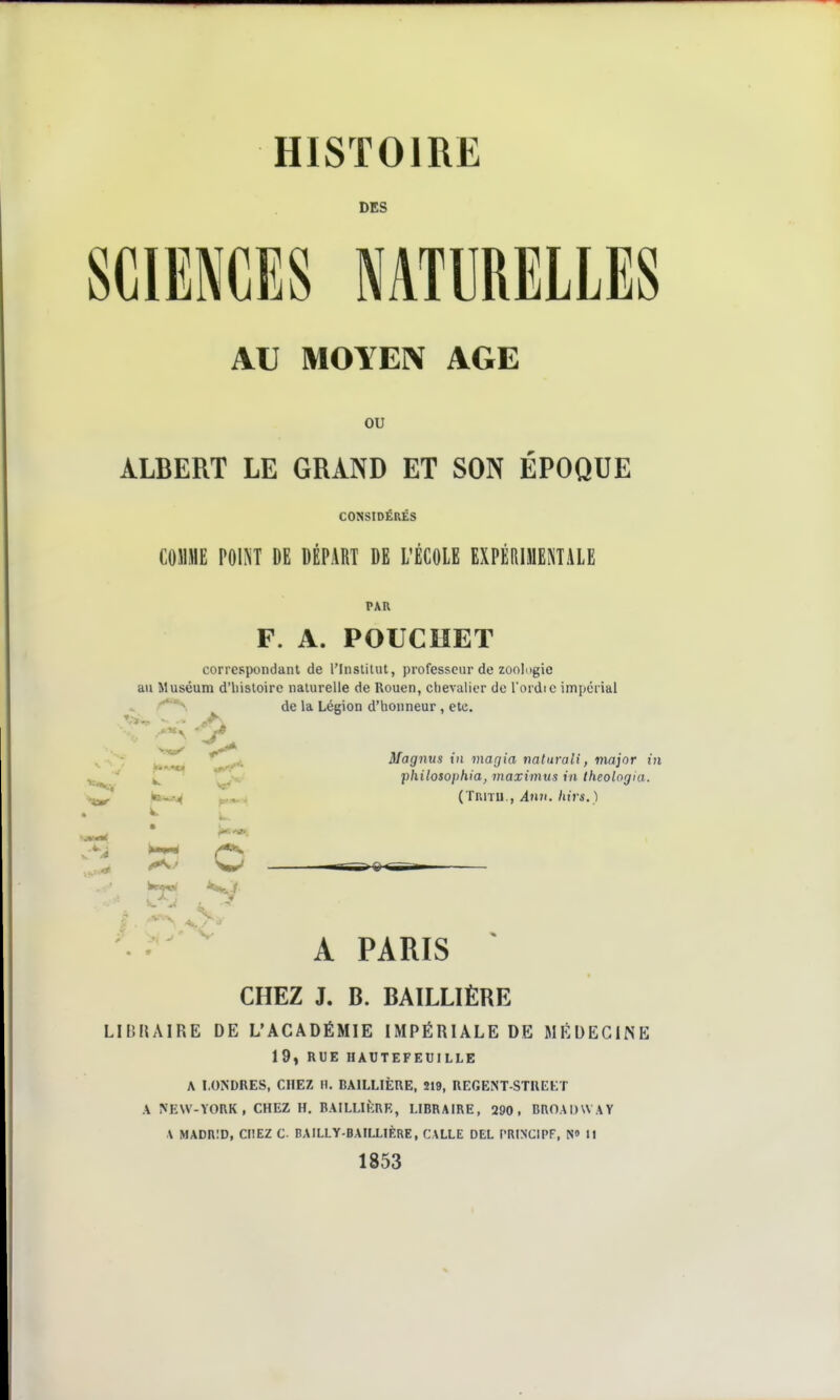 HISTOIRE DES SCIENCES NATURELLES AU MOYEN AGE ou ALBERT LE GRAND ET SON ÉPOQUE CONSIDÉRÉS COMME POI^T DE DÉPART DE L'ÉCOLE EXPÉRIMENTALE PAU F. A. POUCUET correspondant de l'Insiilut, professeur de zoologie au Muséum d'iiisloirc naturelle de Rouen, chevalier de l'ordic impérial de la Légion d'honneur, etc. Magnus in magia natnrali, major in 'philosophia, maximus in theolngia. p,^, (TuiTU., 4nn./tns. ) O irrîS^®rTg-i V A PARIS CHEZ J. B. BAILLIÈRE LIBHAIRE DE L'ACADÉMIE IMPÉRIALE DE MÉDEGliSE 19, RUE HAUTEFEUILLE A LONDRES, CHEZ H. BAILLIÈUE, 219, REGENT-STKEET A NEW-YORK , CHEZ H. BAILLIKRR, LIBRAIRE, 290, BROADWAY A MADRID, CHEZ C BAILLY-BAILLIF.RE, CALLE DEL PRIN'CIPF, NO i| 1853