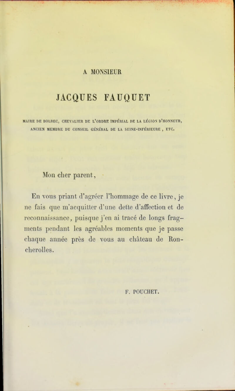 A MONSIEUR JACQUES FAUQUET MAIRE DE BOLREC, CHEVALIER DE L'ORDRE IMPÉRIAL DE LA LÉGION d'HONNEUR, ANCIEN MEMBRE DU CONSEIL GÉNÉRAL DE LA SEINE-INFÉRIEURE , ETC. Mon cher parent, En vous priant d'agréer l'hommage de ce livre, je ne fais que m'acquitter d'une dette d'affection et de reconnaissance, puisque j'en ai tracé de longs frag- ments pendant les agréahles moments que je passe chaque année près de vous au château de Ron- cherolles. F. POUCIIET.