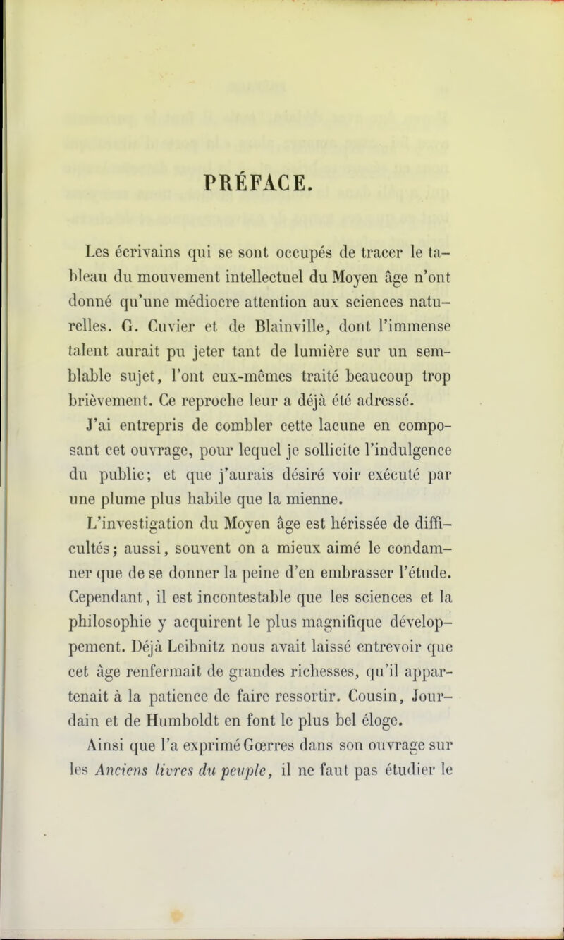 PRÉFACE Les écrivains qui se sont occupés de tracer le ta- bleau du mouvement intellectuel du Moyen uge n'ont donné qu'une médiocre attention aux sciences natu- relles. G. Cuvier et de Blainville, dont l'immense talent aurait pu jeter tant de lumière sur un sem- blable sujet, l'ont eux-mêmes traité beaucoup trop brièvement. Ce reproche leur a déjà été adressé. J'ai entrepris de combler cette lacune en compo- sant cet ouvrage, pour lequel je sollicite l'indulgence du public; et que j'aurais désiré voir exécuté par une plume plus habile que la mienne. L'investigation du Moyen âge est hérissée de diffi- cultés; aussi, souvent on a mieux aimé le condam- ner que de se donner la peine d'en embrasser l'étude. Cependant, il est incontestable que les sciences et la philosophie y acquirent le plus magnifique dévelop- pement. Déjà Leibnitz nous avait laissé entrevoir que cet âge renfermait de grandes richesses, qu'il appar- tenait à la patience de faire ressortir. Cousin, Jour- dain et de Humboldt en font le plus bel éloge. Ainsi que l'a exprimé Gœrres dans son ouvrage sur les Anciens livres du peuple, il ne faut pas étudier le