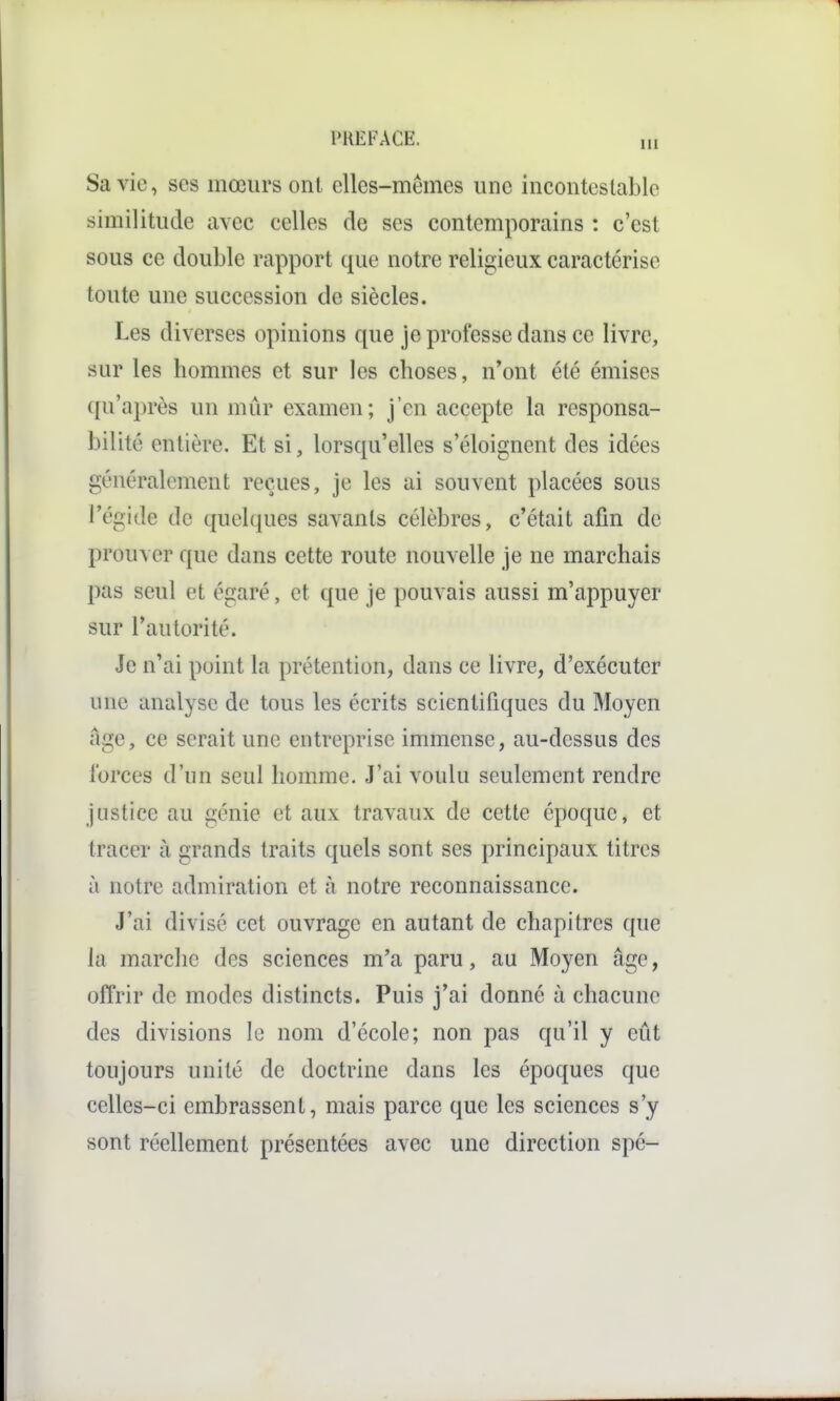 Sa vie, ses mœurs ont elles-mêmes une incontestable similitude avec celles de ses contemporains : c'est sous ce double rapport que notre religieux caractérise toute une succession de siècles. Les diverses opinions que je professe dans ce livre, sur les hommes et sur les choses, n'ont été émises qu'après un mûr examen; j'en accepte la responsa- bilité entière. Et si, lorsqu'elles s'éloignent des idées généralement reçues, je les ai souvent placées sous l'égide de quelques savants célèbres, c'était afin de prouver que dans cette route nouvelle je ne marchais pas seul et égaré, et que je pouvais aussi m'appuyer sur l'autorité. Je n'ai point la prétention, dans ce livre, d'exécuter une analyse de tous les écrits scientifiques du Moyen âge, ce serait une entreprise immense, au-dessus des forces d'nn seul homme. J'ai voulu seulement rendre justice au génie et aux travaux de cette époque, et tracer à grands traits quels sont ses principaux titres à notre admiration et à notre reconnaissance. J'ai divisé cet ouvrage en autant de chapitres que la marche des sciences m'a paru, au Moyen âge, offrir de modes distincts. Puis j'ai donné à chacune des divisions le nom d'école; non pas qu'il y eût toujours unité de doctrine dans les époques que celles-ci embrassent, mais parce que les sciences s'y sont réellement présentées avec une direction spé-