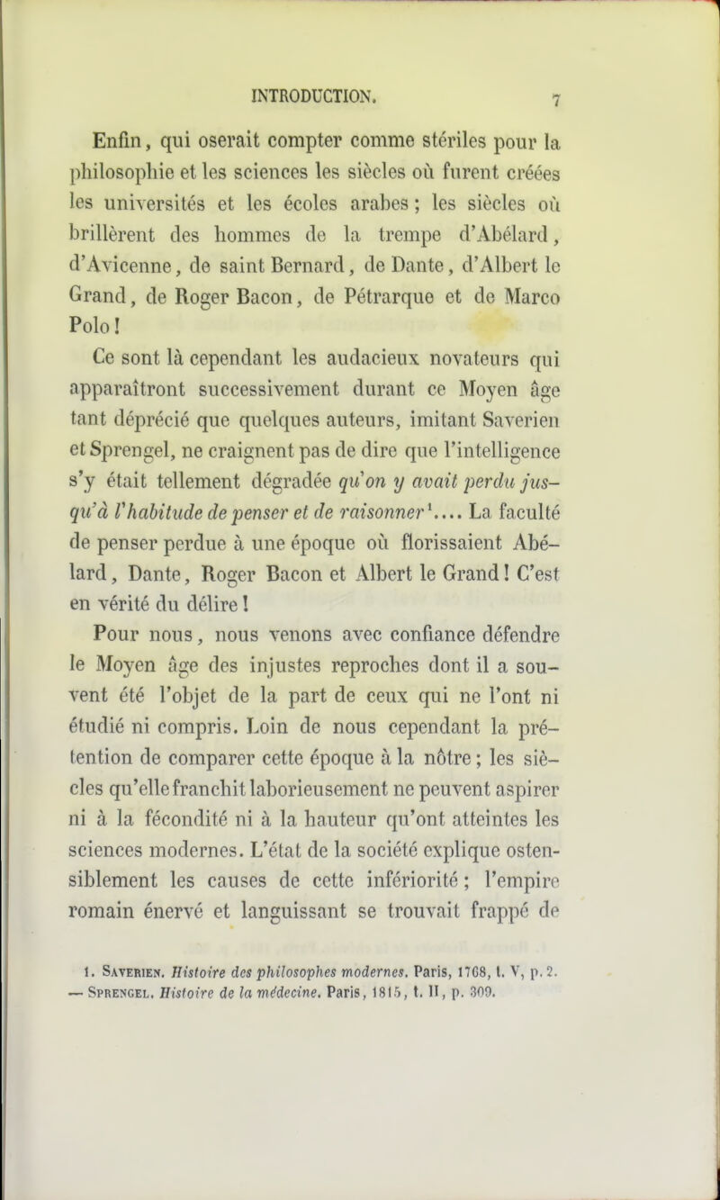 Enfin, qui oserait compter comme stériles pour la philosopliie et les sciences les siècles où furent créées les universités et les écoles arabes ; les siècles où brillèrent des hommes de la trempe d'Abélard, d'Ayicenne, de saint Bernard, de Dante, d'Albert le Grand, de Roger Bacon, de Pétrarque et de Marco Polo! Ce sont là cependant les audacieux novateurs qui apparaîtront successivement durant ce Moyen âge tant déprécié que quelques auteurs, imitant Saverien et Sprengel, ne craignent pas de dire que l'intelligence s'y était tellement dégradée quon y avait perdu jus- qu'à rhabitude dépenser et de raisonner^... La faculté de penser perdue à une époque oii florissaient Abé- lard, Dante, Roger Bacon et Albert le Grand ! C'est en vérité du délire ! Pour nous, nous venons avec confiance défendre le Moyen âge des injustes reproches dont il a sou- vent été l'objet de la part de ceux qui ne l'ont ni étudié ni compris. Loin de nous cependant la pré- tention de comparer cette époque à la nôtre ; les siè- cles qu'elle franchit laborieusement ne peuvent aspirer ni à la fécondité ni à la hauteur qu'ont atteintes les sciences modernes. L'état de la société explique osten- siblement les causes de cette infériorité ; l'empire romain énervé et languissant se trouvait frappé de 1. Saverien. Histoire des philosophes modernes. Paris, 17G8, l. V, p. 2. — Sprengel. Histoire de la médecine. Paris, 1815, t. H, p. 309.