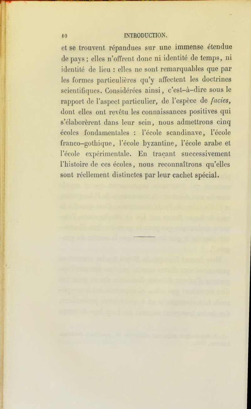 et se trouvent répandues sur une immense étendue de pays ; elles n'offrent donc ni identité de temps, ni identité de lieu : elles ne sont remarquables que par les formes particulières qu'y affectent les doctrines scientifiques. Considérées ainsi, c'est-à-dire sous le rapport de l'aspect particulier, de l'espèce de faciès, dont elles ont revêtu les connaissances positives qui s'élaborèrent dans leur sein, nous admettrons cinq écoles fondamentales : l'école Scandinave, l'école franco-gothique, l'école byzantine, l'école arabe et l'école expérimentale. En traçant successivement l'histoire de ces écoles, nous reconnaîtrons qu'elles sont réellement distinctes par leur cachet spécial.