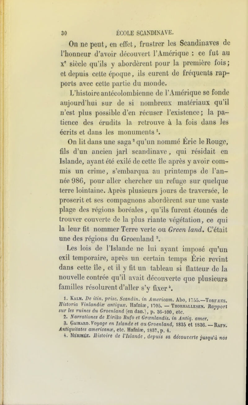 On ne peut, en effet, frustrer les Scandinaves de l'honneur d'avoir découvert l'Amérique : ce fut au siècle qu'ils y abordèrent pour la première fois ; et depuis cette époque, ils eurent de fréquents rap- ports avec cette partie du monde. L'histoire antécolombienne de l'Amérique se fonde aujourd'hui sur de si nombreux matériaux qu'il n'est plus possible d'en récuser l'existence ; la pa- tience des érudits la retrouve à la fois dans les écrits et dans les monuments ^ On lit dans une saga ^ qu'un nommé Éric le Rouge, fils d'un ancien jarl Scandinave, qui résidait en Islande, ayant été exilé de cette île après y avoir com- mis un crime, s'embarqua au printemps de l'an- née 986, pour aller chercher un refuge sur quelque terre lointaine. Après plusieurs jours de traversée, le proscrit et ses compagnons abordèrent sur une vaste plage des régions boréales, qu'ils furent étonnés de trouver couverte de la plus riante végétation, ce qui la leur fit nommer Terre verte ou Gree7i land. C'était une des régions du Groenland \ Les lois de l'Islande ne lui ayant imposé qu'un exil temporaire, après un certain temps Éric revint dans cette île, et il y fit un tableau si flatteur de la nouvelle contrée qu'il avait découverte que plusieurs familles résolurent d'aller s'y fixer *. 1. Kalm. De ilin. prise. Scandin. in Américain. Abo, 1756.—Torf^eus. Historia Vinlandix aniiqux. Hafniœ, 1705. — Thorhallesen. Rapport sur les ruines du Groenland (en dan.), p. 36-100, etc. 2. Narrationes de Eiriko Rufo et Grœnlandis. in Antiq. amer. 3. GknwnD.Voyage en Islande et au Groenland, 1835 et 1836.—Rafn. Antiquitates americanx, etc. Hafniae, 1837, p. 4. 4. MÉRIMÉE. Histoire de l'Islande, depuis sa découverte jusqu'à nos