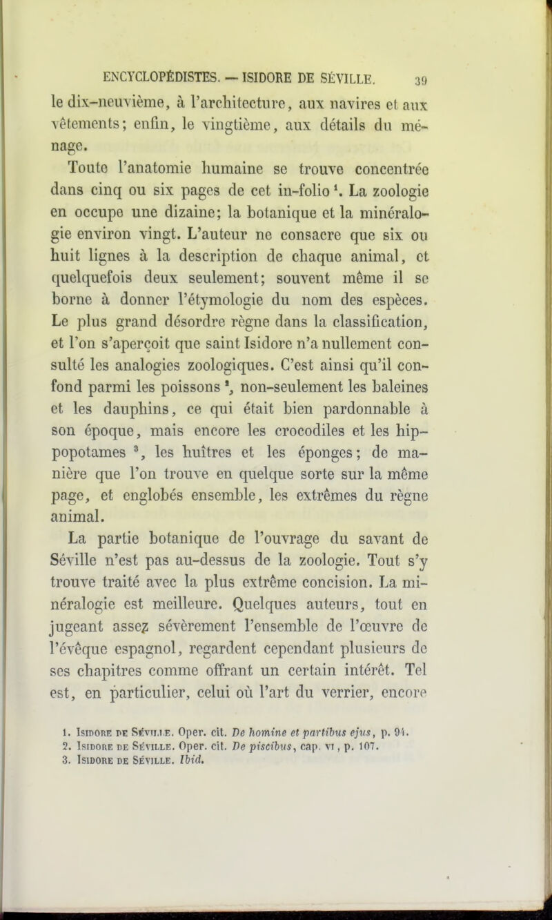 le dix-neuvième, à l'architecture, aux navires et aux vêtements; enfin, le vingtième, aux détails du mé- nage. Toute l'anatomie humaine se trouve concentrée dans cinq ou six pages de cet in-folio \ La zoologie en occupe une dizaine; la botanique et la minéralo- gie environ vingt. L'auteur ne consacre que six ou huit lignes à la description de chaque animal, et quelquefois deux seulement; souvent même il se borne à donner l'étymologie du nom des espèces. Le plus grand désordre règne dans la classification, et l'on s'aperçoit que saint Isidore n'a nullement con- sulté les analogies zoologiques. C'est ainsi qu'il con- fond parmi les poissons non-seulement les baleines et les dauphins, ce qui était bien pardonnable à son époque, mais encore les crocodiles et les hip- popotames ^, les huîtres et les éponges ; de ma- nière que l'on trouve en quelque sorte sur la même page, et englobés ensemble, les extrêmes du règne animal. La partie botanique de l'ouvrage du savant de Séville n'est pas au-dessus de la zoologie. Tout s'y trouve traité avec la plus extrême concision. La mi- néralogie est meilleure. Quelques auteurs, tout en jugeant ViSsez sévèrement l'ensemble de l'œuvre de l'évêque espagnol, regardent cependant plusieurs de ses chapitres comme offrant un certain intérêt. Tel est, en particulier, celui où l'art du verrier, encore 1. Isidore pe S^vim.e. Oper. cit. De homine et partibus ejvs, p. 9'i. 2. Isidore de Séville. Oper. cit. De puctbus, cap. vi, p. 107. 3. Isidore de Séville. Ibid.