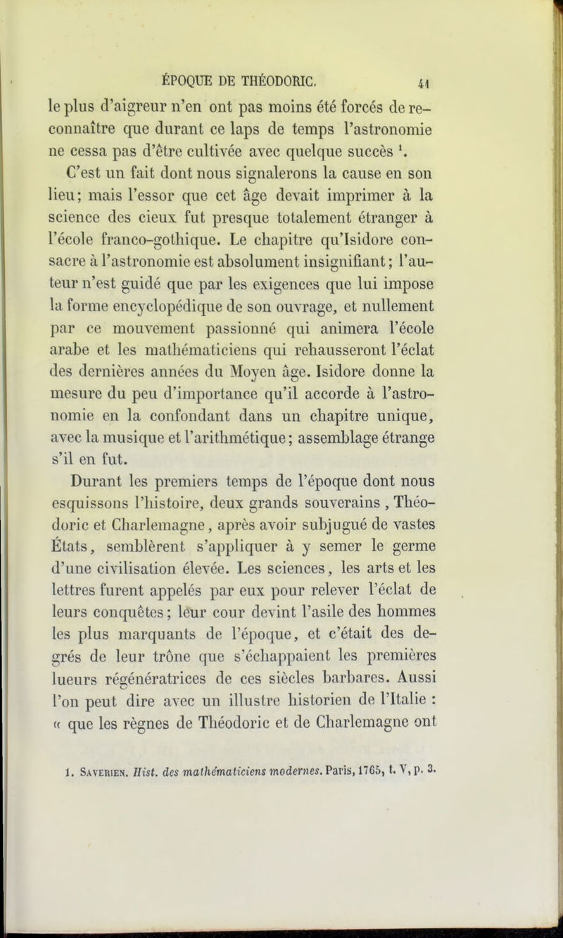 le plus d'aigreur n'en ont pas moins été forcés de re- connaître que durant ce laps de temps l'astronomie ne cessa pas d'être cultivée avec quelque succès ^ C'est un fait dont nous signalerons la cause en son lieu; mais l'essor que cet âge devait imprimer à la science des cieux fut presque totalement étranger à l'école franco-gothique. Le chapitre qu'Isidore con- sacre à l'astronomie est absolument insignifiant ; l'au- teur n'est guidé que par les exigences que lui impose la forme encyclopédique de son ouvrage, et nullement par ce mouvement passionné qui animera l'école arabe et les mathématiciens qui rehausseront l'éclat des dernières années du Moyen âge. Isidore donne la mesure du peu d'importance qu'il accorde à l'astro- nomie en la confondant dans un chapitre unique, avec la musique et l'arithmétique ; assemblage étrange s'il en fut. Durant les premiers temps de l'époque dont nous esquissons l'histoire, deux grands souverains , Théo- doric et Charlemagne, après avoir subjugué de vastes États, semblèrent s'appliquer à y semer le germe d'une civilisation élevée. Les sciences, les arts et les lettres furent appelés par eux pour relever l'éclat de leurs conquêtes ; leur cour devint l'asile des hommes les plus marquants de l'époque, et c'était des de- grés de leur trône que s'échappaient les premières lueurs régénératrices de ces siècles barbares. Aussi l'on peut dire avec un illustre historien de l'Italie : u que les règnes de Théodoric et de Charlemagne ont 1. Saverien. Hist. des mathématiciens modernes. Paris, 17G6, t. V, p. 3.