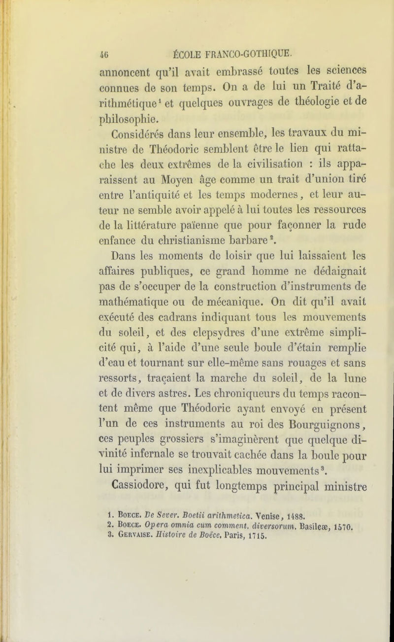 annoncent qu'il avait embrassé toutes les sciences connues de son temps. On a de lui un Traité d'a- rithmétique* et quelques ouvrages de théologie et de philosophie. Considérés dans leur ensemble, les travaux du mi- nistre de Théodoric semblent être le lien qui ratta- che les deux extrêmes de la civilisation : ils appa- raissent au Moyen âge comme un trait d'union tiré entre l'antiquité et les temps modernes, et leur au- teur ne semble avoir appelé à lui toutes les ressources de la littérature païenne que pour façonner la rude enfance du christianisme barbare ^ Dans les moments de loisir que lui laissaient les affaires publiques, ce grand homme ne dédaignait pas de s'occuper de la construction d'instruments de mathématique ou de mécanique. On dit qu'il avait exécuté des cadrans indiquant tous les mouvements du soleil, et des clepsydres d'une extrême simpli- cité qui, à l'aide d'une seule boule d'étain remj^lie d'eau et tournant sur elle-même sans rouages et sans ressorts, traçaient la marche du soleil, de la lune et de divers astres. Les chroniqueurs du temps racon- tent même que Théodoric ayant envoyé en présent l'un de ces instruments au roi des Bour^uifçnons, ces peuples grossiers s'imaginèrent que quelque di- vinité infernale se trouvait cachée dans la boule pour lui imprimer ses inexplicables mouvements'. Cassiodore, qui fut longtemps principal ministre 1. BoECE. De Sever. Boetii arithmelîca. Venise, 1488. 2. BoECE. Opéra omnia cum comment, diversonm. Basileœ, 1570.