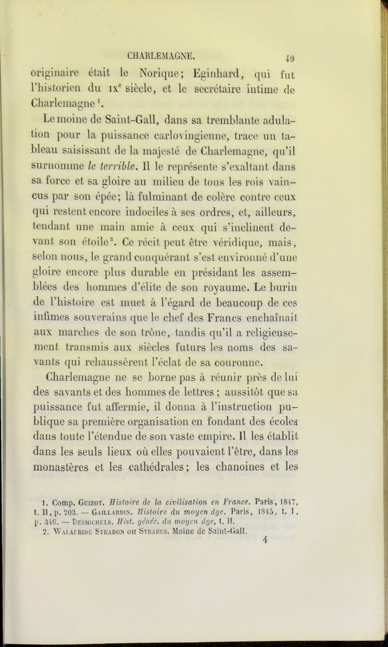 originaire était le Norique; Egiiihard, qui fut l'historien du ix siècle, et le secrétaire intime de Charlemaffne \ Le moine de Saint-Gall, dans sa tremblante adula- tion pour la puissance carlovingienne, trace un ta- bleau saisissant de la majesté de Charlemagne, qu'il surnomme le terrible. Il le représente s'exaltant dans sa force et sa gloire au milieu de tous les rois vain- cus par son épée; là fulminant de colère contre ceux qui restent encore indociles à ses ordres, et, ailleurs, tendant une main amie à ceux qui s'inclinent de- vant son étoile'. Ce récit peut être véridique, mais, selon nous, le grand conquérant s'est environné d'une gloire encore plus durable en présidant les assem- blées des hommes d'élite de son royaume. Le burin de l'histoire est muet à l'égard de beaucoup de ces infîmes souverains que le chef des Francs enchaînait aux marches de son trône, tandis qu'il a religieuse- ment transmis aux siècles futurs les noms des sa- vants qui rehaussèrent l'éclat de sa couronne. Charlemagne ne se borne pas à réunir près de lui des savants et des hommes de lettres ; aussitôt que sa puissance fut affermie, il donna à l'instruction pu- blique sa première organisation en fondant des écoles dans toute l'étendue de son vaste empire. Il les établit dans les seuls lieux où elles pouvaient l'être, dans les monastères et les cathédrales; les chanoines et les 1. Comp. GuizoT. Histoire de la civilisation en France. Paris, 18i7, t. II, p. ?03. — Gaillardin. Histoire du moyen d(ie. Paris, l. I, j>. 3iG. — Desmic.iikls. Hist. rjcnc'r. du moijcn Ogo, I. 11. 2. NVALAi nii)!: SrnABOiN ou Stuauus. Moine de Saiul-Gall. 4