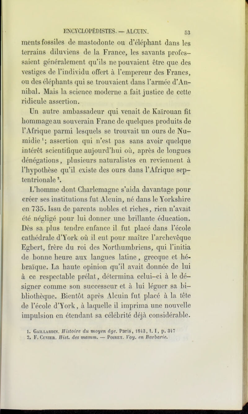 ments fossiles de mastodonte ou d'éléphant dans les terrains diluviens de la France, les savants profes- saient généralement qu'ils ne pouvaient être que des vestiges de l'individu offert à l'empereur des Francs, ou des éléphants qui se trouvaient dans l'armée d'An- nibal. Mais la science moderne a fait justice de cette ridicule assertion. Un autre ambassadeur qui venait de Kaïrouan fit hommage au souverain Franc de quelques produits de l'Afrique parmi lesquels se trouvait un ours de Nu- midie * ; assertion qui n'est pas sans avoir quelque intérêt scientifique aujourd'hui où, après de longues dénégations, plusieurs naturalistes en reviennent à l'hypothèse qu'il existe des ours dans l'Afrique sep- tentrionale *. L'homme dont Cliarlemagne s'aida davantage pour créer ses institutions fut Alcuin, né dans le Yorkshire en 735. Issu de parents nobles et riches, rien n'avait été négligé pour lui donner une brillante éducation. Dès sa plus tendre enfance il fut placé dans l'école cathédrale d'York où il eut pour maître l'archevêque Egbert, frère du roi des Northumbriens, qui l'initia de bonne heure aux langues latine, grecque et hé- braïque. La haute opinion qu'il avait donnée de lui à ce respectable prélat, détermina celui-ci à le dé- signer comme son successeur et à lui léguer sa bi- bliothèque. Bientôt après Alcuin fut placé à la tête de l'école d'York, à laquelle il imprima une nouvelle impulsion en étendant sa célébrité déjà considérable. 1. Gaillardin. Histoire du moyen âge. Paris, 18i3, 1.1, p. 347 2. F. CuviER. Hist. des rmmm, — Poiret. Voy. en Barbarie.
