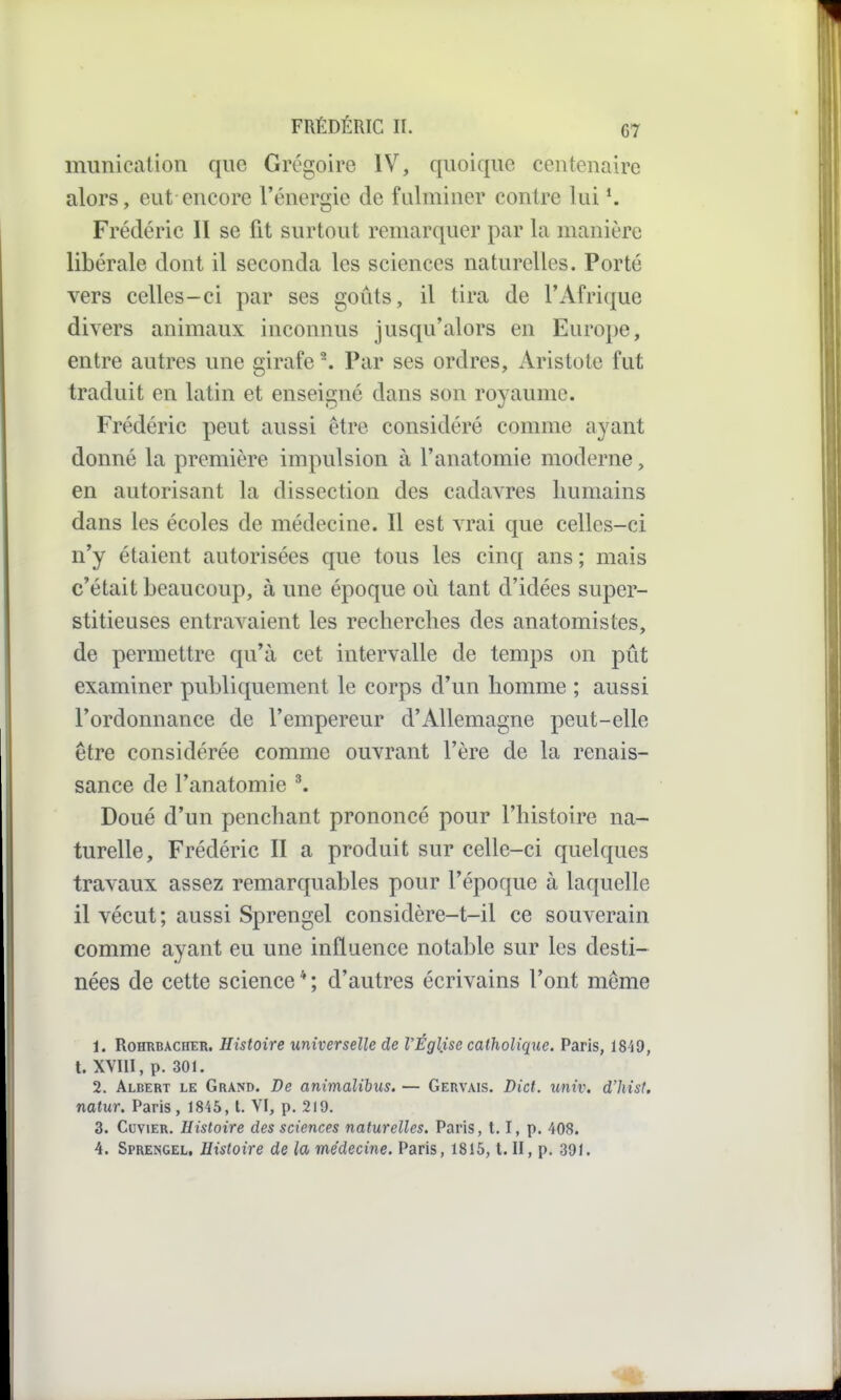 munication que Grégoire IV, quoique centenaire alors, eut encore l'énergie de fulminer contre lui *. Frédéric II se fit surtout remarquer par la manière libérale dont il seconda les sciences naturelles. Porté vers celles-ci par ses gotits, il tira de l'Afrique divers animaux inconnus jusqu'alors en Euroi)e, entre autres une girafe \ Par ses ordres, Aristole fut traduit en latin et enseigné dans son royaume. Frédéric peut aussi être considéré comme ayant donné la première impulsion à l'anatomie moderne, en autorisant la dissection des cadavres humains dans les écoles de médecine. Il est vrai que celles-ci n'y étaient autorisées que tous les cinq ans ; mais c'était beaucoup, à une époque où tant d'idées super- stitieuses entravaient les recherches des anatomistes, de permettre qu'à cet intervalle de temps on pût examiner publiquement le corps d'un homme ; aussi l'ordonnance de l'empereur d'Allemagne peut-elle être considérée comme ouvrant l'ère de la renais- sance de l'anatomie ^ Doué d'un penchant prononcé pour l'histoire na- turelle, Frédéric II a produit sur celle-ci quelques travaux assez remarquables pour l'époque à laquelle il vécut; aussi Sprengel considère-t-il ce souverain comme ayant eu une influence notable sur les desti- nées de cette science * ; d'autres écrivains l'ont même 1. RoHRBACHER. Histoirc Universelle de l'Église catholique. Paris, 1849, t. XVIII, p. 301. 2. Albert le Grand. De animalibus. — Gervais. Dict. imiv. d'hist, natur. Paris , 1845, l. VI, p. 219. 3. CuviER. Histoire des sciences naturelles. Paris, 1.1, p. 408. 4. Sprengel, Histoire de la médecine. Paris, 1815, t. II, p. 391.