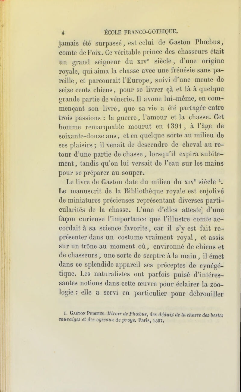 jamais été surpassé, est celui de Gaston Pliœbus, comte de Foix. Ce véritable prince des chasseurs était un grand seigneur du xiv siècle, d'une origine royale, qui aima la chasse avec une frénésie sans pa- reille, et parcourait l'Europe, suivi d'une meute de seize cents chiens, pour se livrer çà et là à quelque grande partie de vénerie. 11 avoue lui-même, en com- mençant son livre, que sa vie a été partagée entre trois passions : la guerre, l'amour et la chasse. Cet homme remarquable mourut en 1391 , à l'âge de soixante-douze ans, et en quelque sorte au milieu de ses plaisirs ; il venait de descendre de cheval au re- tour d'une partie de chasse, lorsqu'il expira subite- ment , tandis qu'on lui versait de l'eau sur les mains pour se préparer au souper. Le livre de Gaston date du milieu du xiv® siècle *. Le manuscrit de la Bibliothèque royale est enjolivé de miniatures précieuses représentant diverses parti- cularités de la chasse. L'une d'elles atteste d'une façon curieuse l'importance que l'illustre comte ac- cordait à sa science favorite, car il s'y est fait re- présenter dans un costume vraiment royal, et assis sur un trône au moment où, environné de chiens et de chasseurs, une sorte de sceptre à la main, il émet dans ce splendide appareil ses préceptes de cynégé- tique. Les naturalistes ont parfois puisé d'intéres- santes notions dans cette œuvre pour éclairer la zoo- logie : elle a servi en particulier pour débrouiller 1. Gaston Phoebus. Miroir de Phœhus, des dédni:s de la chasse des lestes sauvaiges et des oyseaux de proye. Paris, 1507.