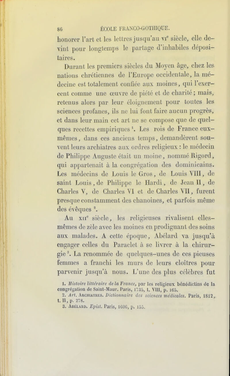 honorer l'art et les lettres jusqu'au\f siècle, elle de- vint pour longtemps le partage d'inhabiles déposi- taires. Durant les premiers siècles du Moyen âge, chez les nations chrétiennes de l'Europe occidentale, la mé- decine est totalement confiée aux moines, qui l'exer- cent comme une œuvre de piété et de charité ; mais, retenus alors par leur éloignement pour toutes les sciences profanes, ils ne lui font faire aucun progrès, et dans leur main cet art ne se compose que de quel- ques recettes empiriques K Les rois de France eux- mêmes , dans ces anciens temps, demandèrent sou- vent leurs archiatres aux ordres religieux : le médecin de Philippe Auguste était un moine, nommé Rigord, qui appartenait à la congrégation des dominicains. Les médecins de Louis le Gros, de Louis VIII, de saint Louis, de Philippe le Hardi, de Jean 11, de Charles V, de Charles VI et de Charles VII, furent presque constamment des chanoines, et parfois même des évêques ^ Au xii siècle, les religieuses rivalisent elles- mêmes de zèle avec les moines en prodiguant des soins aux malades. A cette époque, Abélard va jusqu'à engager celles du Paraclet à se livrer à la chirur- gie ^ La renommée de quelques-unes de ces pieuses femmes a franchi les murs de leurs cloîtres pour parvenir jusqu'à nous. L'une des plus célèbres fut 1. Histoire littéraire delà France, par les religieux bénédiclins de la congrégalion de Sainl-Maur. Paris, 1735, t. VllI, p. 165. 2. Art. AïicmkHRES. Dictionnaire des sciences médicales. Paris, 1812, t. 11, p. 278. 3. Abélard. Episl. Paris, 1600, p. 155.