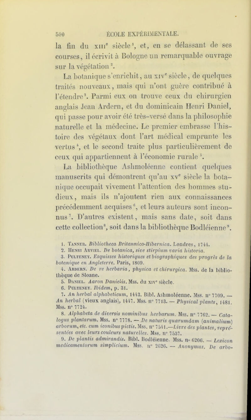 la lin du xiii' siècle*, et, en se délassant de ses courses, il écrivit à Bologne un remarquable ouvrage sur la végétation La botanique s'enrichit, au xiv'' siècle, de quelques traités nouveaux, mais qui n'ont guère contribué à l'étendre ^ Parmi eux on trouve ceux du chirurgien anglais Jean Ardern, et du dominicain Henri Daniel, qui passe pour avoir été très-versé dans la philosophie naturelle et la médecine. Le premier embrasse l'his- toire des végétaux dont l'art médical emprunte les vertus*, et le second traite plus particulièrement de ceux qui appartiennent à l'économie rurale La bibliothèque Ashmoléenne contient quelques manuscrits qui démontrent qu'au xv^ siècle la bota- nique occupait vivement l'attention des hommes stu- dieux, mais ils n'ajoutent rien aux connaissances précédemment acquises et leurs auteurs sont incon- nus''. D'autres existent, mais sans date, soit dans cette collection^ soit dans la bibliothèque Bodléienne\ 1. Tanner. Bibliolheca Britannico-llibernica. Londres, I7i4. 2. Henri Arviel. De botanica, sive stirpium varia historia. 3. Pulteney. Esquisses historiques et biographiques des progrès de la botanique en Angleterre. Paris, 1809. 4. Ardern. De re herbaria, physica et chirurgica. Mss. de la biblio- thèque de Sloane. 6. Daniel. Aaron Danielis. Mss. du xiv' siècle. G. Pulteney. Ibidem, p. 31. 7. An herbal alphabelicum, Wii. Bibl. Ashmoléenne. Mss. n 7709. — An herbal (vieux anglais), 1447. Mss. ir 7713. — Physical plants, 1481 Mss. n 7724. 8. Alphabeta de diversis nominibus herbarum. Mss. n 7 7G2, — Cata- logus plantarum. Mss. n° 7778. — De naluris quarumdam {animalium) arborum, etc. cum iconibus pictis. Mss. n 7541 —Livre des plantes, repré- sentées avec leurs couleurs naturelles. Mss. n 7537. 9. De plantis admirandis. Bibl. Bodléienne. Mss. n^ G20G. — Lcxicon medicamenlorum simplicium. Mss. u 2G26. — Anonymus. De arbo-