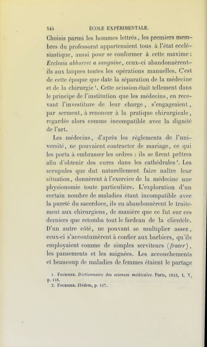 Choisis parmi les liommes lettrés, les premiers mem- bres du professorat appartenaient tous à l'état ecclé- siastique, aussi pour se conformer à cette maxime: Ecclesia abliorrel a sanguine, ceux-ci abandonnèrent- ils aux laïques toutes les opérations manuelles. C'est de cette époque que date la séparation de la médecine et de la chiruri2;ie^ Cette scission était tellement dans le principe de l'institution que les médecins, en rece- vant l'investiture de leur charge, s'engageaient, par serment, à renoncer à la pratique chirurgicale, regardée alors comme incompatible avec la dignité de l'art. Les médecins, d'après les règlements de l'uni- versité, ne pouvaient contracter de mariage, ce qui les porta à embrasser les ordres : ils se firent prêtres afin d'obtenir des cures dans les cathédrales ^ Les scrupules que dut naturellement faire naître leur situation, donnèrent à l'exercice de la médecine une physionomie toute particulière. L'exploration d'un certain nombre de maladies étant incompatible avec la pureté du sacerdoce, ils en abandonnèrent le traite- ment aux chirurgiens, de manière que ce fut sur ces derniers que retomba tout le fardeau de la clientèle. D'un autre côté, ne pouvant se multiplier assez, ceux-ci s'accoutumèrent à confier aux barbiers, qu'ils employaient comme de simples serviteurs {fraler) , les pansements et les saignées. Les accouchements et beaucoup de maladies de femmes étaient le partage 1. FouRNiER./)jc(tonnaire des sciences médicales. Paris, 1813, t. V, p. 116. 2. FouRNiER./bidem, p. 117.