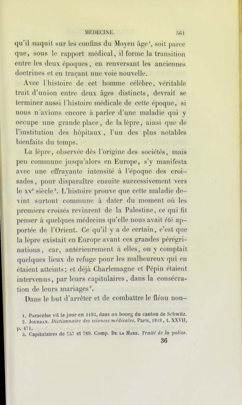 qu'il naquit sur les contins du Mo^'en âge', soit parce que, sous le rapport médical, il forme la transition entre les deux époques, en renversant les anciennes doctrines et en traçant une voie nouvelle. Avec l'histoire de cet homme célèbre, véritable trait d'union entre deux âges distincts, devrait se terminer aussi l'histoire médicale de cette époque, si nous n'avions encore à parler d'une maladie qui y occupe une grande place, de la lèpre, ainsi que de l'institution des hôpitaux , l'un des plus notables bienfaits du temps. La lèpre, observée dès l'origine des sociétés, mais peu commune jusqu'alors en Europe, s'y manifesta avec une effrayante intensité à l'époque des croi- sades, pour disparaître ensuite successivement vers le XV* siècle^ L'histoire prouve que cette maladie de- vint surtout commune à dater du moment où les premiers croisés revinrent de la Palestine, ce qui fit penser à quelques médecins qu'elle nous avait été ap- portée de l'Orient. Ce qu'il y a de certain, c'est que la lèpre existait en Europe avant ces grandes pérégri- nations, car, antérieurement à elles, on y comptait quelques lieux de refuge pour les malheureux qui en étaient atteints; et déjà Charlemagne et Pépin étaient intervenus, par leurs capitulaires, dans la consécra- tion de leurs mariages ^ Dans le but d'arrêter et de combattre le fléau nou- 1. Paracelse vil le jour en 1493, dans un bourg du canton de Scliwitz. 2. JouRDAN. Dictionnaire des sciences médicales. Paris, 1818, t. XXVII, p. 471. 3. Capitulaires de 757 et 789. Contip. De la Mare. Traité de la police. 36