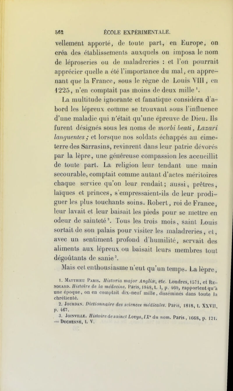 vellement apporté, de toute part, en Europe, on créa des établissements auxquels on imposa le nom de léproseries ou de maladreries : et l'on pourrait apprécier quelle a été l'importance du mal, en appre- nant que la France, sous le rè^ne de Louis YIII, en 1225, n'en comptait pas moins de deux mille La multitude ignorante et fanatique considéra d'a- bord les lépreux comme se trouvant sous l'influence d'une maladie qui n'était qu'une épreuve de Dieu. Ils furent désignés sous les noms de morbi heati, Lazari languentes y et lorsque nos soldats échappés au cime- terre des Sarrasins, revinrent dans leur patrie dévorés par la lèpre, une généreuse compassion les accueillit de toute part. La religion leur tendant une main secourable, comptait comme autant d'actes méritoires chaque service qu'on leur rendait; aussi, prêtres, laïques et princes, s'empressaient-ils de leur prodi- guer les plus touchants soins. Robert, roi de France, leur lavait et leur baisait les pieds pour se mettre en odeur de sainteté'. Tous les trois mois, saint Louis sortait de son palais pour visiter les maladreries, et, avec un sentiment profond d'humilité, servait des aliments aux lépreux ou baisait leurs membres tout dégoûtants de sanie^ x\Iais cet enthousiasme n'eut qu'un temps. La lèpre, 1. Matthieu I^^ris. Historia major Anglùv, etc. Londres, 1571, et Re- NOUAUD. Histoire de la médecine. Paris, 1848,1. 1, p. 460, rapportent qu'à une époque, on en comptait dix-neuf mille, disséminés dans toute la chrétienté. 2. JovRDKîi. Diclionnaire des srAences médicales. Vsùs, I8i8 t XXVIl p. 467. , 3. JoiNviLLE. Histoire de sainct LovysJX' du nom. Paris , 1668, p. 121. — DUCHESNE, t. V. > • .