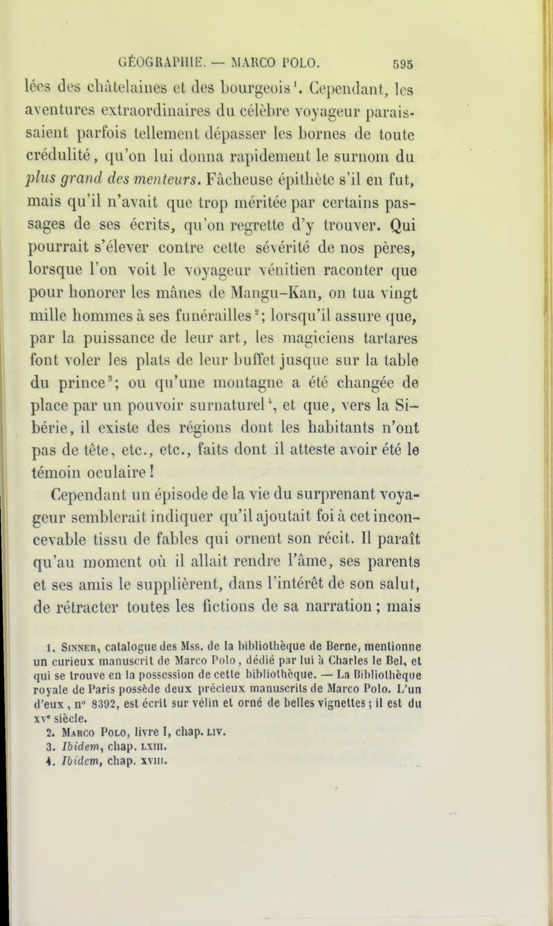 léos des châtelaines et des bourgeois*. Cependant, les aventures extraordinaires du célèbre voyageur parais- saient parfois tellement dépasser les bornes de toute crédulité, qu'on lui donna rapidement le surnom du plus grand des menteurs. Fâcheuse épithète s'il en fut, mais qu'il n'avait que trop méritée par certains pas- sages de ses écrits, qu'on regrette d'y trouver. Qui pourrait s'élever contre celte sévérité de nos pères, lorsque l'on voit le voyageur vénitien raconter que pour honorer les mânes de Mangu-Kan, on tua vingt mille hommes à ses funérailles'; lorsqu'il assure que, par la puissance de leur art, les magiciens tartares font voler les plats de leur buffet jusque sur la table du prince'; ou qu'une montagne a été changée de place par un pouvoir surnaturel\ et que, vers la Si- bérie, il existe des régions dont les habitants n'ont pas de tête, etc., etc., faits dont il atteste avoir été le témoin oculaire ! Cependant un épisode de la vie du surprenant voya- geur semblerait indiquer qu'il ajoutait foi à cet incon- cevable tissu de fables qui ornent son récit. Il paraît qu'au moment où il allait rendre l'âme, ses parents et ses amis le supplièrent, dans l'intérêt de son salut, de rétracter toutes les fictions de sa narration ; mais 1. SiNNER, catalogue des Mss. de la bibliothèque de Berne, mentionne un curieux manuscrit de Marco Polo, dédié par lui à Charles le Bel, et qui se trouve en la possession de cette bibliothèque. — La Bibliothèque royale de Paris possède deux précieux manuscrits de Marco Polo. L'un d'eux , n 8392, est écrit sur vélin et orné de belles vignettes ; il est du w siècle. 2. Marco Polo, livre I, chap. uv. 3. Ibidevi, chap. lxiii. 4. Ibidem, chap. xviii.