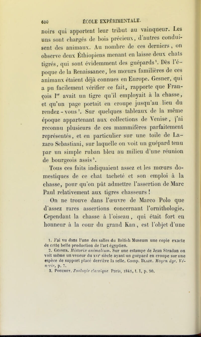 noirs qui apportent leur tribut au vainqueur. Les uns sont chargés de bois précieux, d'autres condui- sent des animaux. Au nombre de ces derniers , on observe deux Éthiopiens menant en Uiisse deux chats tigrés, qui sont évidemment des guépards*. Dès l'é- poque de la Renaissance, les mœurs familières de ces animaux étaient déjà connues en Europe. Gesner, qui a pu facilement vérifier ce fait, rapporte que Fran- çois P avait un tigre qu'il employait à la chasse, et qu'un page portait en croupe jusqu'au lieu du rendez-vousSur quelques tableaux de la même époque appartenant aux collections de Venise, j'ai reconnu plusieurs de ces mammifères parfaitement représentés, et en particulier sur une toile de La- zaro Sebastiani, sur laquelle on voit un guépard tenu par un simple ruban bleu au milieu d'une réunion de bourgeois assis'. Tous ces faits indiquaient assez et les mœurs do- mestiques de ce chat tacheté et son emploi à la chasse, pour qu'on pût admettre l'assertion de Marc Paul relativement aux tigres chasseurs ! On ne trouve dans l'œuvi^ de Marco Polo que d'assez rares assertions concernant l'ornithologie. Cependant la chasse à l'oiseau, qui était fort en honneur à la cour du grand Kan, est l'objet d'une 1. J'ai vu dans l'une des salles du Brllis^h Muséum une copie exacte de celle belle production de l'arl égyptien. 2. Gesneu. Ilistori.r animaJium. Sur une estampe de Jean Siradan on voit môme un veneur du xvr siècle ayant un guépard en croupe sur une espèce de support placé derrière la selle. Coinp. Blaze. Moyen dge. Ve- «>•!>, p. 7. 3. PoccHET. Zonloçiip rlnrxiqnc Paris, 1841, I. I, p. 00.