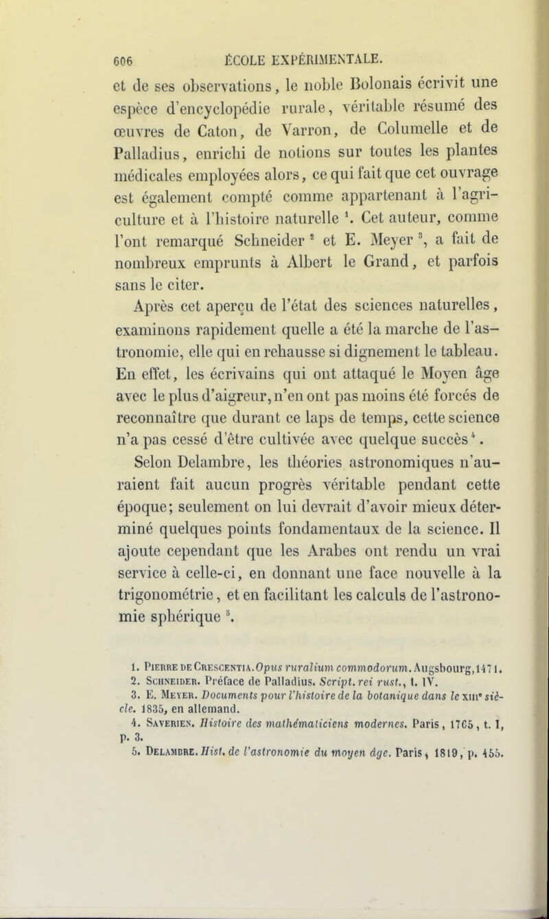 et de ses observations, le noble Bolonais écrivit une espèce d'encyclopédie rurale, véritable résumé des œuvres de Caton, de Varron, de Columelle et de Palladius, enrichi de notions sur toutes les plantes médicales employées alors, ce qui fait que cet ouvrage est également compté comme appartenant à l'agri- culture et à l'histoire naturelle Cet auteur, comme l'ont remarqué Schneider ^ et E. Meyer \ a fait de nombreux emprunts à Albert le Grand, et parfois sans le citer. Après cet aperçu de l'état des sciences naturelles, examinons rapidement quelle a été la marche de l'as- tronomie, elle qui en rehausse si dignement le tableau. En effet, les écrivains qui ont attaqué le Moyen âge avec le plus d'aigreur, n'en ont pas moins été forcés de reconnaître que durant ce laps de temps, cette science n'a pas cessé d'être cultivée avec quelque succès*. Selon Delambre, les théories astronomiques n'au- raient fait aucun progrès véritable pendant cette époque; seulement on lui devrait d'avoir mieux déter- miné quelques points fondamentaux de la science. Il ajoute cependant que les Arabes ont rendu un vrai service à celle-ci, en donnant une face nouvelle à la trigonométrie, et en facilitant les calculs de l'astrono- mie sphérique '\ 1. PiEHRE DECrescentia.Opus ruraltum commodorum. Augsbourg,1471. 2. Schneider. Préface île Palladius. Script, rei rust., t. IV. 3. E. Meyer. Documents pour l'histoire de la botanique dans le \\n' siè- cle. 1835, en allemand. 4. Saverien. Histoire des mathémaliciens modernes, Paris, 1765, t. I, p. 3. 6. Delambre.//i5f. de l'astronomie du moyen âge. Paris^ 1819, p. 455.