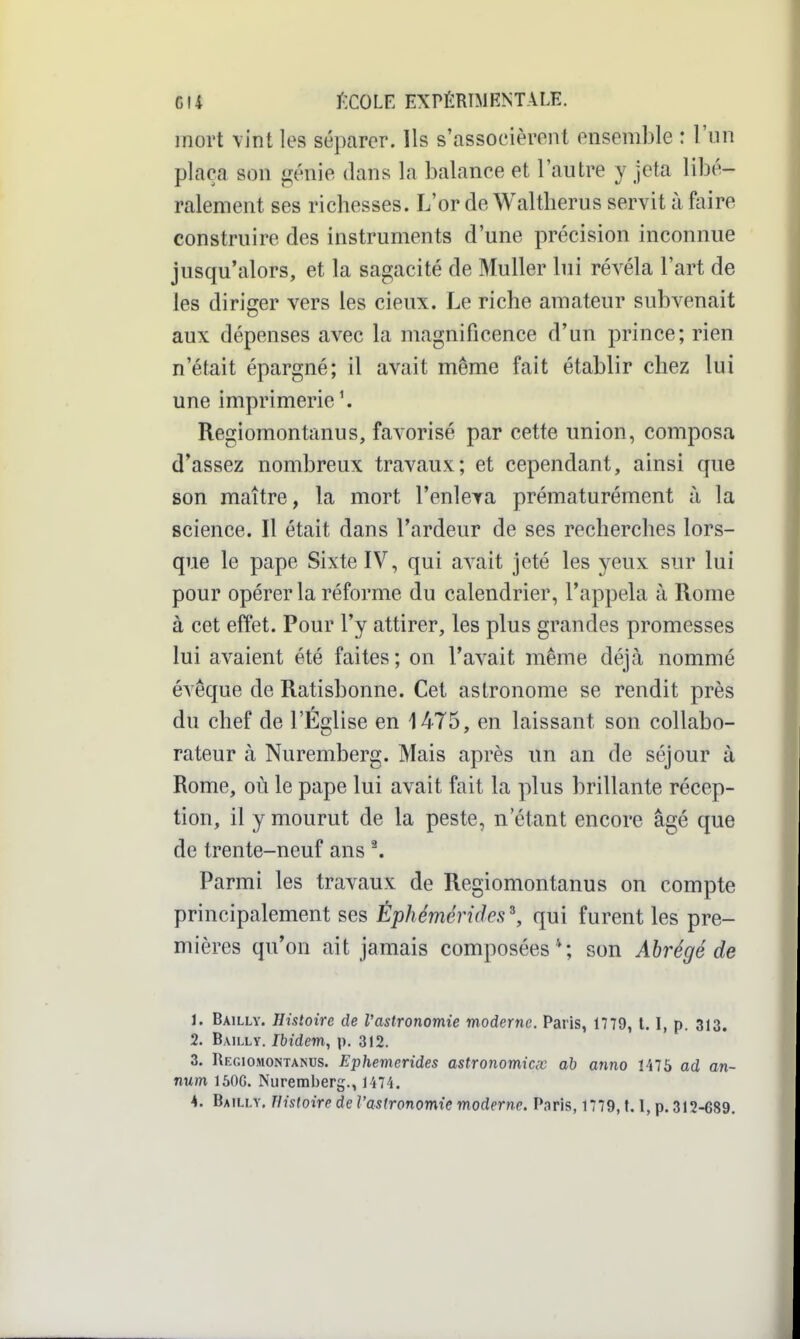 mort vint les séparer. Ils s'associèrent ensemble : l'iin plaça son génie dans la balance et l'autre y jeta libé- ralement ses richesses. L'or de Waltherus servit à faire construire des instruments d'une précision inconnue jusqu'alors, et la sagacité de Muller lui révéla l'art de les diriger vers les cieux. Le riche amateur subvenait aux dépenses avec la magnificence d'un prince; rien n'était épargné; il avait même fait établir chez lui une imprimerie \ Regiomontanus, favorisé par cette union, composa d'assez nombreux travaux; et cependant, ainsi que son maître, la mort l'enleva prématurément à la science. Il était dans l'ardeur de ses recherches lors- que le pape Sixte IV, qui avait jeté les yeux sur lui pour opérer la réforme du calendrier, l'appela à Rome à cet effet. Pour l'y attirer, les plus grandes promesses lui avaient été faites ; on l'avait même déjcà nommé évêque de Ratisbonne. Cet astronome se rendit près du chef de l'Église en 1475, en laissant son collabo- rateur à Nuremberg. Mais après un an de séjour à Rome, où le pape lui avait fait la plus brillante récep- tion, il y mourut de la peste, n'étant encore âgé que de trente-neuf ans ^ Parmi les travaux de Regiomontanus on compte principalement ses Éphéméricles\ qui furent les pre- mières qu'on ait jamais composées*; son Abrégé de 1. Bailly. Histoire de Vastronomie moderne. Paris, 1779, 1. 1, p. 313. 2. Bailly. Ibidem, p. 312. 3. Regiomontanus. Ephemerides astronomicœ ah anno 1475 ad an- num 150G. Nuremberg., 1474.