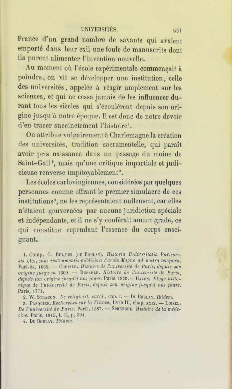 France d'un grand nombre de savants qui avaient emporté dans leur exil une foule de manuscrits dont ils purent alimenter l'invention nouvelle. Au moment où 1 école expérimentale commençait à poindre, on vit se développer une institution, celle des universités, appelée à réagir amplement sur les sciences, et qui ne cessa jamais de les influencer du- rant tous les siècles qui s'écoulèrent depuis son ori- gine jusqu'à notre époque. Il est donc de notre devoir d'en tracer succinctement l'histoire*. On attribue vulgairement à Charlemagne la création des universités, tradition sacramentelle, qui paraît avoir pris naissance dans un passage du moine de Saint-GalP, mais qu'une critique impartiale et judi- cieuse renverse impitoyablement\ Les écoles carlovingiennes, considérées par quelques personnes comme offrant le premier simulacre de ces institutions*, ne les représentaient nullement, car elles n'étaient gouvernées par aucune juridiction spéciale et indépendante, et il ne s'y conférait aucun grade, ce qui constitue cependant l'essence du corps ensei- gnant. 1. Comp. C, BuL.EUS (du Bollay). Historia U7iiversitalis Parisien- sis etc., Cl/m instruvientis puhlicis a Carolo Magno ad nostra tempora. Parisiis, 1G66. — Creyier. Histoire de l'université de Paris, depuis son origine jusqu'en IGOO. — Dubarle. Histoire de l'université de Paris, depuis son origine jusqu'à nos jours. Paris 1829.—Hazon. Éloge Jiisto- rique de l'université de Paris, dep^iis son origine jusqu'à nos jours. Paris, 1771. 2. W. Strabon. De religiosit. caroh, cap. i. — Du Boula y. Ibidem. 3. Pasquier. Recherches sur la France, livre III, chap. xxix. — Loisel. De l'université de Paris. Paris, 1587, — Sprengel. Histoire de la méde- cine. Paris, 1815, t. U, p. 39 i. 4. Du BouLAY. Ibidem,