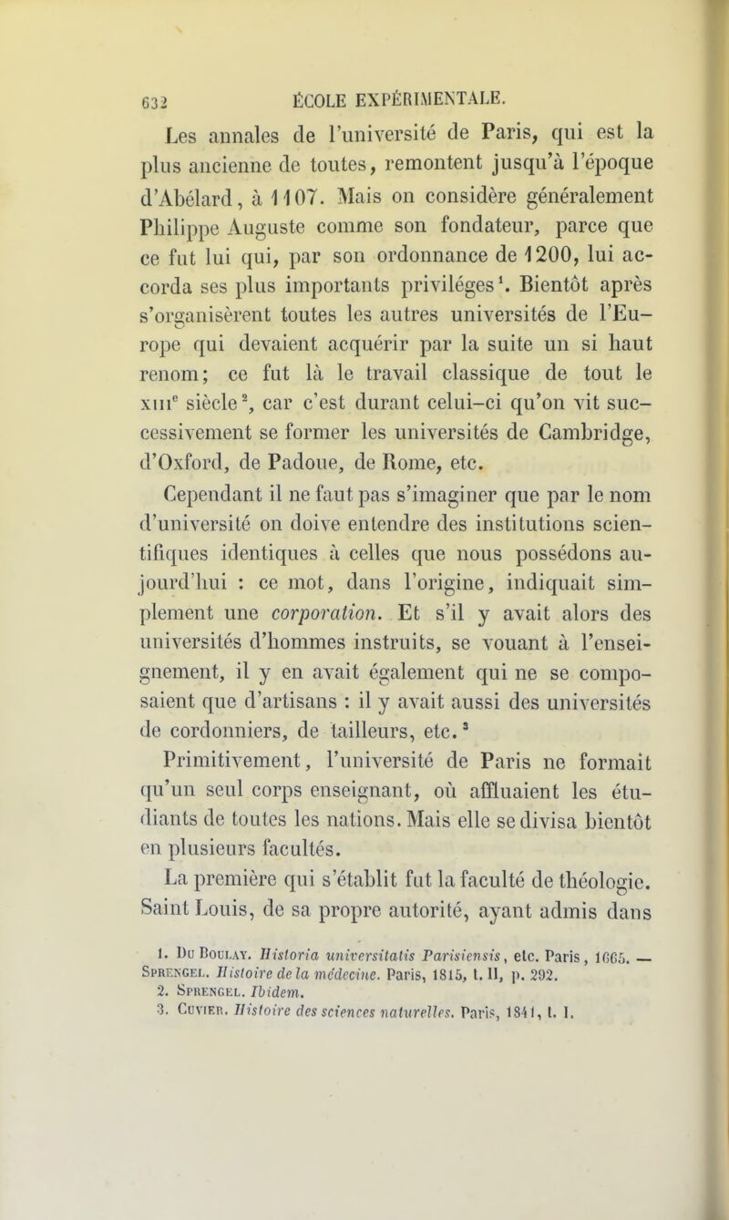 Les annales de l'université de Paris, qui est la plus ancienne de toutes, remontent jusqu'à l'époque d'Abélard, à 1107. Mais on considère généralement Philippe Auguste comme son fondateur, parce que ce fut lui qui, par son ordonnance de 1200, lui ac- corda ses plus importants privilèges ^ Bientôt après s'organisèrent toutes les autres universités de l'Eu- rope qui devaient acquérir par la suite un si haut renom; ce fut là le travail classique de tout le xiii siècle ^ car c'est durant celui-ci qu'on vit suc- cessivement se former les universités de Cambridge, d'Oxford, de Padoue, de Rome, etc. Cependant il ne faut pas s'imaginer que par le nom d'université on doive entendre des institutions scien- tifiques identiques à celles que nous possédons au- jourd'hui : ce mot, dans l'origine, indiquait sim- plement une corporation. Et s'il y avait alors des universités d'hommes instruits, se vouant à l'ensei- gnement, il y en avait également qui ne se compo- saient que d'artisans : il y avait aussi des universités de cordonniers, de tailleurs, etc.' Primitivement, l'université de Paris ne formait qu'un seul corps enseignant, où affluaient les étu- diants de toutes les nations. Mais elle se divisa bientôt en plusieurs facultés. La première qui s'établit fut la faculté de théologie. Saint Louis, de sa propre autorité, ayant admis dans 1. Du BouLAY. Hisloria universitalis Parisicnsis, etc. Paris, lfiG5. Sprengel. Hisloiredela médecine. Paris, 1815, l. II, p. 292. 2. Sprengel. Ibidem. 3. CuviER. Histoire des sciences naturelles. Paris, 1841, L I.