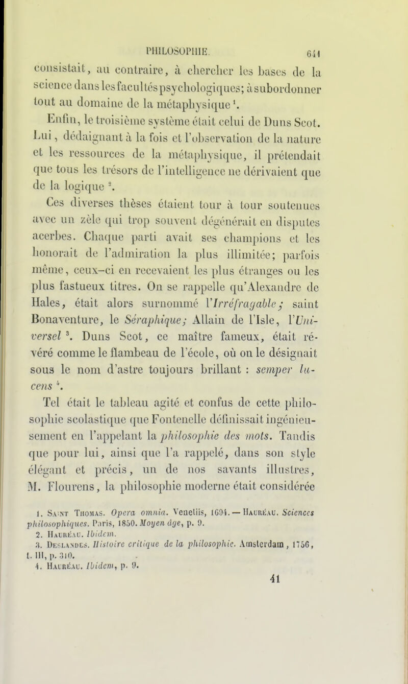 riiiLosoriiiiî. 6ii consistait, au contraire, à chercher k^s bases de la science dans les facultés psychologiques; àsubordonner tout au domaine de la métaphysique \ Enfin, le troisième système était celui de Duns Scot. Lui, dédaignant à la fois et l'observation de la nature et les ressources de la métaj)hysique, il prétendait que tous les trésors de l'intelligence ne dérivaient que de la logique -. Ces diverses thèses étaient tour à tour soutenues avec un zèle qui trop souvent dégénérait en disputes acerbes. Chaque parti avait ses champions et les honorait de l'admiration la plus illimitée; parfois même, ceux-ci en recevaient les plus étranges ou les plus fastueux titres. On se rappelle qu'Alexandre de Haies, était alors surnonmié V Irréfragable y' saint Bonaventure, le Séraphique; Allain de l'Isle, VUni- versel Duns Scot, ce maître fameux, était ré- véré comme le flambeau de l'école, où on le désignait S0U3 le nom d'astre toujours brillant : semper lu- cens \ Tel était le tableau agité et confus de cette philo- sophie scolastique qne Fontenelle définissait ingénieu- sement en l'appelant la philosophie des mots. Tandis que pour lui, ainsi que l'a rap])elé, dans son style élégant et précis, un de nos savants illustres, M. Flourens, la philosophie moderne était considérée 1. Sa'NT Thomas. Opéra omnia. Vcueliis, 1G94. — Hauréau. 6'cjcncfs philosophiques. P.iris, 1850.3/oj/en cif/e, p. 9. 2. Haubéac. Ibidem. 8. Deslandes. Histoire critique de la philosophie. Atnslcrdam , 1756, l. III, p. ;)|0. 4. HALRtAU. Ibidem, p. î). 41