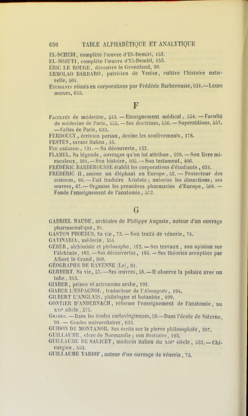 EL-SCIlEni, complète l'œuvre d'EI-Demiii, 153. EL-SOJUTI, complèle l'œuvre d'EI-Deiniri, 153. ÉRIC LE ROUGE, découvre le Groenland, 30. ERMOLAO BARDARO, palricien de Venise, cultive l'hisloire naUi- relle, 605. ÉTUDIANTS réunis en corporations par Frédéric Barberousse, G31.—Leurs mœurs, C33. F Facultés de médecine, 5i3.— Enseignement médical, .',54.—Faculté de médecine de Paris, 555.—Ses doctrines, 55G. —Superstitions, 55T. — Celles de Paris, G33. FERDOUCY, écrivain persan, devine les soulèvements, 178. FESTUS, savant italien, 43. Fku grégeois, 131. — Sa découverte, 132. FLAMEL. Sa légende , ouvrages qu'on lui attribue , 390. —Son livre mi- raculeux, 401. —Son liisloire, 405.—Son testament, 40G. FRÉDÉRIC BARBEROUSSE établit les corporations d'étudiants , C31. FRÉDÉRIC II, amène un élépbanl en Europe , 52. — Protecteur des sciences, GG. —Fait traduire Aristote ; autorise les dissections; ses œuvres, G7. — Organise les \)remières pliarmacies d'Europe, 568.— Fonde l'enseignement de l'analomie, 572. G GABRIEL NÂUDÉ, arobialrc de Pbilippe Auguste, auteur d'un ouvrage pharmaceutique ,91. GASTON PHOEBUS. Sa vie, 73. —Son traité de vénerie, 74. GATINARIA, médecin, 554. GÉRER, alcbimislc et philosophe, 182.— Ses travaux , son opinion sur l'alchimie, 183.—Ses découvertes, 184. —Ses théories acceptées par Albert le Grand , 309. GÉOGRAPHE DE RAVENNE (Le), 61. GERBERT. Sa vie, 57.—Ses œuvres, 58.—Il observe la polaire avec un tube, 343. GIABER, prince et astronome arabe, 193. GIABER L'ESPAGNOL , traducteur de VAJmagcsIe, 194. GILBERT L'ANGLAIS, i)liilologue et botaniste , 499. GONTIER D'ANDERNAGH, réforme l'enseignement de l'analomie, au xvi= siècle, 575. Grades. —Dans les écoles carlovingiennes, 50.—Dans l'école de Salerne, 90. — Grades universitaires , G33. GFIDON DI-: MONTANOR. Ses écrits sur la pierre philosophale , 387. GUILLAUME, clerc de Normandie ; son Bcsliaire, 493. GUILLAUME DESALICET, médecin italien du xin' siècle, 533. —Chi- rurgien , 553. GUILLAUME TARDIF , auteur d'un ouvrage de vénerie, 75.