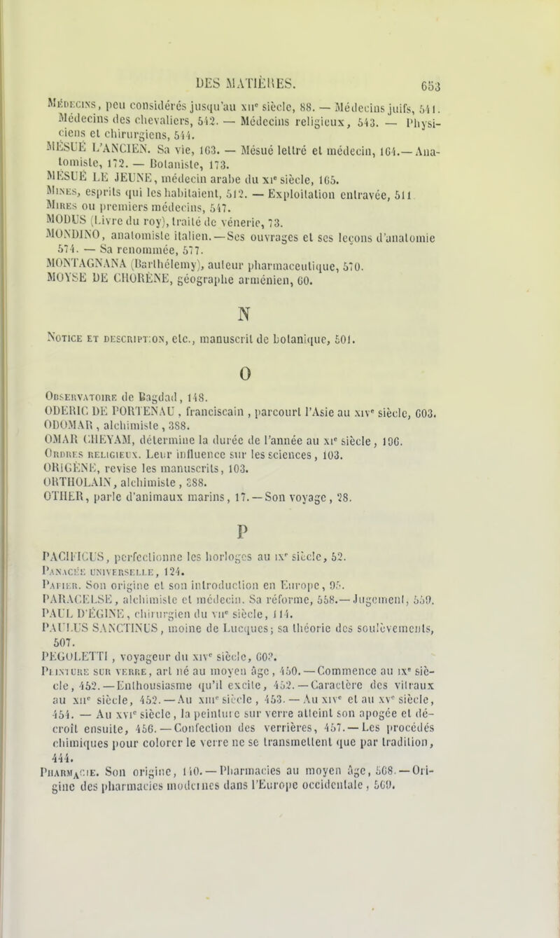 Mifni-ciNs, peu considères jusqu'au siècle, 88. — Médecins juifs, Ml. Médecins des chevaliers, 6i3. — Médecins religieux, 643. — Physi- ciens et chirurgiens, 6i'). MESUÉ L'AN'CIEN. Sa vie, 1G3. — Mésué lellré el médecin, iCi.—Ana- lomisle, 172. — Botaniste, 173. MKSUÉ LE JEUNE, médecin arahe du xi«siècle, 105. Mines, esprits qui les habilaienl, 512. — Exploilalion entravée, 511 MiuEs ou premiers médecins, 547. MODUS (l.iv re du roy), traité de vénerie, 73. MONDINO, analomisle italien. —Ses ouvrages el ses leçons d'unalomie 574. — Sa renommée, 577. MONTAGN.VNA (Uarthélemy), auleur pharmaceutique, 570. MUYSE DE CHORÈiNE, géographe arménien, 00. N Notice et description, etc., manuscrit de botanique, £01. 0 Obseuvatoire de Bagdad, 148. ODEHir, DE PORTENAU , franciscain , parcourt l'Asie au .mv siècle, 003. ODOMAR , alchimiste , 388. OMAR CllEYAM, détermine la durée de l'année au xi siècle, 100. Ordues religieux. Lei:r influence sur les sciences, 103. ORlGÈNE, revise les manuscrits, 103. ORTHOLALN, alchimiste , 288. OTIIER, parle d'animaux marins, 17. —Son voyage , 28. P PACIEICUS, pcrfcclionnc les horloges au ix siccic, 62. 1*AN.\C!:!; UNIVERSELLE, 124. P.vriKR. Son origine cl son introduction en Euro[)C, or-. PARA('.EESE, alchimiste cl médecin. Sa réforme, 568.—JiigcinenI, 559. PAUL D'ÉGLNE, chirurgien du vu siècle, iI4. PAUl.US SAlNC.TIMS, moine de Lucqucs; sa théorie des soulèvemenls, 607. PEGULETTl , voyageur du xiv' siècle, GO?. Peinture sur verre, arl né au moyen âge, 450. — Commence au i\' siè- cle, 462.— Enthousiasme (ju'il excite, 452. — Caraclcre des vitraux au xu siècle, 462. —Au xni' siècle, 463. —Auxiv el au xv-siècle, 464. — Au XVI' siècle, la pcintuie sur verre alleinl son apogée el dé- croît ensuite, 466. — Conlcclion des verrières, 457.—Les jirocédés chimiques pour colorer le verre ne se Iransmellenl que par tradition, 444. Pil\rma!:ie. Son origine, 110. — Pharmacies au moyen âge, 608. —Ori- gine des pharmacies niodcincs dans l'Europe occidentale , 5G*J.