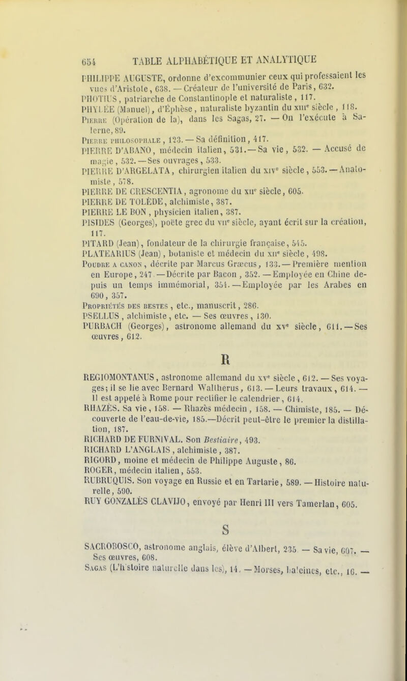 niILlPI'E AUGUSTE, ordonne d'excommunier ceux qui professaient les vues d'Arislole, G38. — Créaleur de l'universilé de Paris, C32. PIIOTIUS , palriai che de Conslanlinople el naturaliste , 117. PHYLliE (Manuel), d'Eplièse , naturaliste byzantin du xni' siècle , IIS. PiF.iîiiE (Oi)ération de la), dans les Sagas, 27. — On l'exécute à Sa- le rne, SU. PiEKUE l'HiLosoi'iiALE, 123. —Sa définition, 417. PIFr.RE D'AIUNO, médecin italien, 531. —Sa vie, 532. — Accusé de ma-ie, 532.—Ses ouvrages, 533. PIEIliiE D'.MIGELATA, chirurgien italien du xiV siècle, 553. —Anato- misle, 5*8. PIERIIE DE CRESCENTIA, agronome du xii' siècle, G05. i>lERUE DE TOLÈDE, alchimiste, 387. PIERRE LE BON , physicien italien, 387. IMSTDES (Georges), pocte grec du vu'siècle, ayant écrit sur la création, 117. PITARD (.lean), fondateur de la chirurgie française, 5'i5. PLATEARIUS (Jean), botanisîe el médecin du \n' siècle, 'i08. PouDKE A CA.NON , décrite par Marcus Gruicus, 133.— Première mention en Europe, 247 —Décrite par Bacon , 352. — Employée eu Chine de- puis un temps immémorial, 354.—Employée par les Arabes en G90, 357. Propriétés des destes , etc., manuscrit, 286. PSELLUS , alchimiste , etc. — Ses oeuvres , 130. PURB.\CH (Georges), astronome allemand du xv siècle, CH. —Ses œuvres, G12. R REGIOMONTÂNUS, astronome allemand du w siècle, GI2. — Ses voya- ges; il se lie avec Bernard Wallherus, G13. —Leurs travaux, G14. — 11 est appelé à Rome pour rectifier le calendrier, G14. RHAZÉS. Sa vie, 158. — Rhazès médecin , 158. — Chimiste, 185. — Dé- couverte de l'eau-de-vie, 185.—Décrit peul-ôlre le premier la distilla- lion, 187. RICHARD DE FURNIVAL. Son Bestiaire, 493. RICHARD L'ANGLAIS , alchimiste , 387. RIGORD, moine et médecin de Philippe Auguste, 8G. ROGER, médecin italien, 553. RUBRUQUIS. Son voyage en Russie et en Tartarie, 589. — Histoire natu- relle , 590. RUY GONZALÉS CLAVIJO, envoyé par Henri 111 vers Tamerlan, G05. S SACROROSCO, astronome anglais, élève d'Albert, 235 — Sa vie, G07. — Ses œuvres, C08. Sagas (L'h stoire iiaUuclie dans les), 14. - Morses, baleines, etc., IG. —