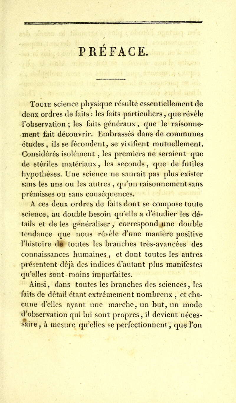 PRÉFACE. Toute science physique résulte essentiellement de deux ordres de faits : les faits particuliers, que révèle l’observation ; les faits généraux, que le raisonne- ment fait découvrir. Embrassés dans de communes études , ils se fécondent, se vivifient mutuellement. Considérés isolément , les premiers ne seraient que de stériles matériaux, les seconds, que de futiles hypothèses. Une science ne saurait pas plus exister sans les uns ou les autres, qu’un raisonnement sans prémisses ou sans conséquences. ' A ces deux ordres de faits dont se compose toute science, au double besoin quelle a d’étudier les dé- tails et de les généraliser, correspond une double tendance que nous révèle d’une manière positive l’histoire de toutes les branches très-avancées des connaissances humaines., et dont toutes les autres présentent déjà des indices d’autant plus manifestes qu’elles sont moins imparfaites. xAinsi, dans toutes les branches des sciences, les faits de détail étant extrêmement nombreux , et cha- cune d’elles ayant une marche, un but, un mode d’observation qui lui sont propres, il devient néces- saire , à mesure qu’elles se perfectionnent, que l’on