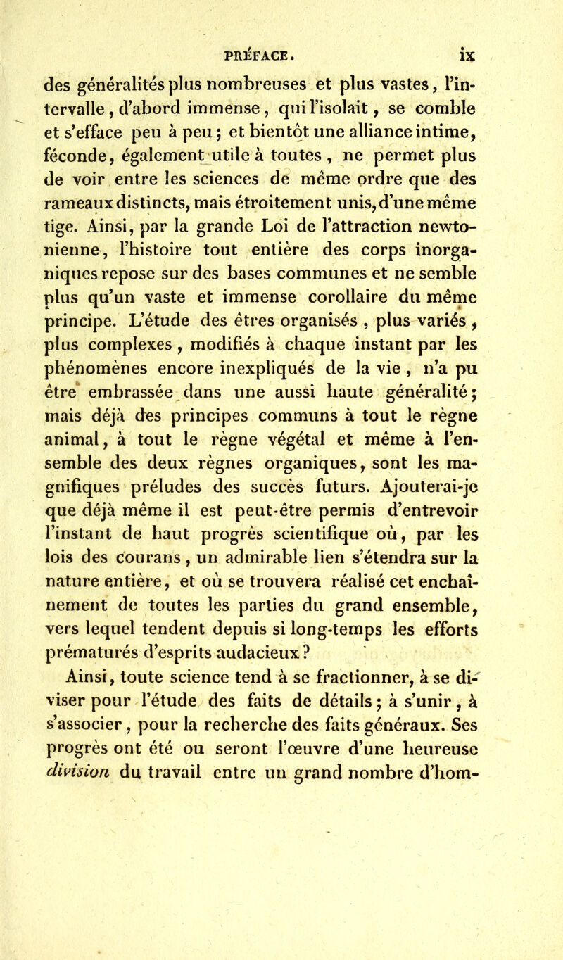 des généralités plus nombreuses et plus vastes, Tin- lervalle, d’abord immense, qui l’isolait, se comble et s’efface peu à peu; et bientôt une alliance intime, féconde, également utile’à toutes, ne permet plus de voir entre les sciences de même ordre que des rameaux distincts, mais étroitement unis, d’une même tige. Ainsi, par la grande Loi de l’attraction newto- nienne, l’histoire tout entière des corps inorga- niques repose sur des bases communes et ne semble plus qu’un vaste et immense corollaire du même principe. L’étude des êtres organisés , plus variés , plus complexes , modifiés à chaque instant par les phénomènes encore inexpliqués! de la vie , n’a pu être embrassée^dans une aussi haute généralité; mais déjà des principes communs à tout le règne animal, à tout le règne végétal et même à l’en- semble des deux règnes organiques, sont les ma- gnifiques préludes des succès futurs. Ajouterai-je que déjà même il est peut-être permis d’entrevoir l’instant de haut progrès scientifique où, par les lois des courans , un admirable lien s’étendra sur la nature entière, et où se trouvera réalisé cet enchaî- nement de toutes les parties du grand ensemble, vers lequel tendent depuis si long-temps les efforts prématurés d’esprits audacieux ? . Ainsi, toute science tend à se fractionner, à se di- viser pour l’étude^ des faits de détails ; à s’unir, à s’associer, pour la recherche des faits généraux. Ses progrès ont été ou seront l’œuvre d’une heureuse division du travail entre un grand nombre d’hom-